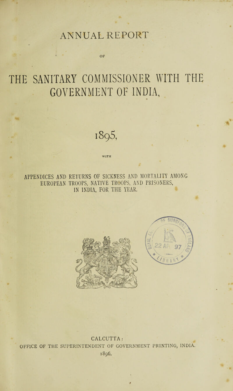 * OF THE SANITARY COMMISSIONER WITH THE GOVERNMENT OF INDIA, 189.S, WITH APPENDICES AND RETURNS OF SICKNESS AND MORTALITY AMONG EUROPEAN TROOPS, NATIVE TROOPS, AND PRISONERS, IN INDIA, FOR THE YEAR. CALCUTTA: OFFICE OF THE SUPERINTENDENT OF GOVERNMENT PRINTING, INDIA. 1896.