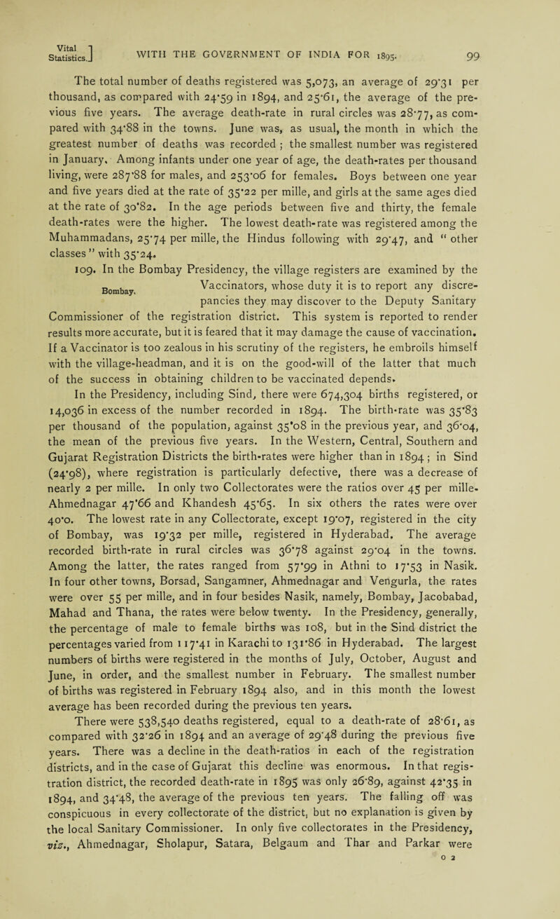 Statistics.J WITH THE GOVERNMENT OF INDIA FOR 1895. 99 Bombay, The total number of deaths registered was 5,073, an average of 29*31 per thousand, as compared with 24*59 !^94> anc^ 25*61, the average of the pre¬ vious five years. The average death-rate in rural circles was 28*77, as com¬ pared with 34*88 in the towns. June was, as usual, the month in which the greatest number of deaths was recorded ; the smallest number was registered in January, Among infants under one year of age, the death-rates per thousand living, were 287*88 for males, and 253*06 for females. Boys between one year and five years died at the rate of 35*22 per mille, and girls at the same ages died at the rate of 30*82. In the age periods between five and thirty, the female death-rates were the higher. The lowest death-rate was registered among the Muhammadans, 25*74 per mille, the Hindus following with 29*47, and “other classes ” with 35*24, 109. In the Bombay Presidency, the village registers are examined by the Vaccinators, whose duty it is to report any discre¬ pancies they may discover to the Deputy Sanitary Commissioner of the registration district. This system is reported to render results more accurate, but it is feared that it may damage the cause of vaccination. If a Vaccinator is too zealous in his scrutiny of the registers, he embroils himself with the village-headman, and it is on the good-will of the latter that much of the success in obtaining children to be vaccinated depends. In the Presidency, including Sind, there were 674,304 births registered, or 14,036 in excess of the number recorded in 1894. The birth-rate was 35*83 per thousand of the population, against 35*08 in the previous year, and 36*04, the mean of the previous five years. In the Western, Central, Southern and Gujarat Registration Districts the birth-rates were higher than in 1894 ; in Sind (24*98), where registration is particularly defective, there was a decrease of nearly 2 per mille. In only two Collectorates were the ratios over 45 per mille- Ahmednagar 47*66 and Khandesh 45*65. In six others the rates were over 40*0. The lowest rate in any Collectorate, except 19*07, registered in the city of Bombay, was 19*32 per mille, registered in Hyderabad. The average recorded birth-rate in rural circles was 36*78 against 29*04 in the towns. Among the latter, the rates ranged from 57*99 in Athni to 17*53 in Nasik. In four other towns, Borsad, Sangamner, Ahmednagar and Vengurla, the rates were over 55 per mille, and in four besides Nasik, namely, Bombay, Jacobabad, Mahad and Thana, the rates were below twenty. In the Presidency, generally, the percentage of male to female births was 108, but in the Sind district the percentages varied from 117*41 in Karachi to 131*86 in Hyderabad. The largest numbers of births were registered in the months of July, October, August and June, in order, and the smallest number in February. The smallest number of births was registered in February 1894 also, and in this month the lowest average has been recorded during the previous ten years. There were 538,540 deaths registered, equal to a death-rate of 28*61, as compared with 32*26 in 1894 and an average of 29*48 during the previous five years. There was a decline in the death-ratios in each of the registration districts, and in the case of Gujarat this decline was enormous. In that regis¬ tration district, the recorded death-rate in 1895 was only 26*89, against 42*35 in 1894, and 34*48, the average of the previous ten years. The falling off was conspicuous in every collectorate of the district, but no explanation is given by the local Sanitary Commissioner. In only five collectorates in the Presidency, viz., Ahmednagar, Sholapur, Satara, Belgaum and Thar and Parkar were