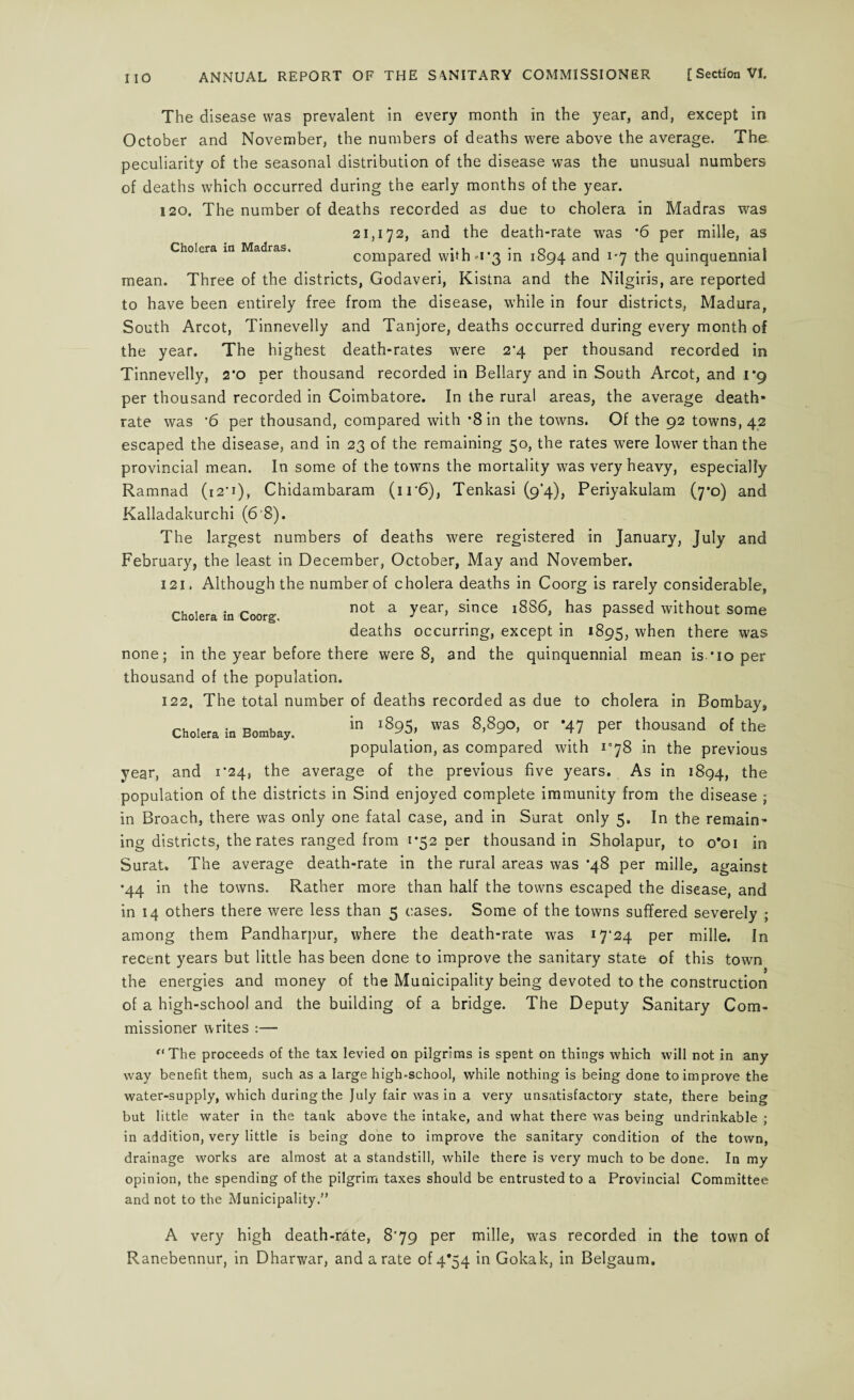 Cholera in Madras, The disease was prevalent in every month in the year, and, except in October and November, the numbers of deaths were above the average. The peculiarity of the seasonal distribution of the disease was the unusual numbers of deaths which occurred during the early months of the year. 120. The number of deaths recorded as due to cholera in Madras was 21,172, and the death-rate was *6 per mille, as compared whh-i’3 in 1894 and 1-7 the quinquennial mean. Three of the districts, Godaveri, Kistna and the Nilgiris, are reported to have been entirely free from the disease, while in four districts, Madura, South Arcot, Tinnevelly and Tanjore, deaths occurred during every month of the year. The highest death-rates were 2’4 per thousand recorded in Tinnevelly, 2*0 per thousand recorded in Bellary and in South Arcot, and 1*9 per thousand recorded in Coimbatore. In the rural areas, the average death- rate was ’6 per thousand, compared with *8 in the towns. Of the 92 towns, 42 escaped the disease, and in 23 of the remaining 50, the rates were lower than the provincial mean. In some of the towns the mortality was very heavy, especially Ramnad (i2'i)y Chidambaram (ir6), Tenkasi (9*4), Periyakulam (7*0) and Kalladakurchi (6 8). The largest numbers of deaths were registered in January, July and February, the least in December, October, May and November. 121. Although the number of cholera deaths in Coorg is rarely considerable, not a year, since 1886, has passed without some deaths occurring, except in *895, when there was none; in the year before there were 8, and the quinquennial mean is *io per thousand of the population. 122. The total number of deaths recorded as due to cholera in Bombay, Cholera in Bombay. in ,895. was 8,890, or *47 per thousand of the population, as compared with i]8 in the previous year, and 1*24, the average of the previous five years. As in 1894, the population of the districts in Sind enjoyed complete immunity from the disease ; in Broach, there was only one fatal case, and in Surat only 5. In the remain¬ ing districts, the rates ranged from 1*52 per thousand in Sholapur, to o*oi in Surat. The average death-rate in the rural areas was *48 per mille, against •44 in the towns. Rather more than half the towns escaped the disease, and in 14 others there were less than 5 cases. Some of the towns suffered severely ; among them Pandharpur, where the death-rate was i7'24 per mille. In recent years but little has been done to improve the sanitary state of this town the energies and money of the Municipality being devoted to the construction of a high-school and the building of a bridge. The Deputy Sanitary Com¬ missioner writes :— Cholera in Coorg. “The proceeds of the tax levied on pilgrims is spent on things which will not in any way benefit them, such as a large high-school, while nothing is being done to improve the water-supply, which during the July fair was in a very unsatisfactory state, there being but little water in the tank above the intake, and what there was being undrinkable ; in addition, very little is being done to improve the sanitary condition of the town, drainage works are almost at a standstill, while there is very much to be done. In my opinion, the spending of the pilgrim taxes should be entrusted to a Provincial Committee and not to the Municipality.” A very high death-rate, 879 per mille, was recorded in the town of Ranebennur, in Dharwar, and a rate of 4*54 in Gokak, in Belgaum.