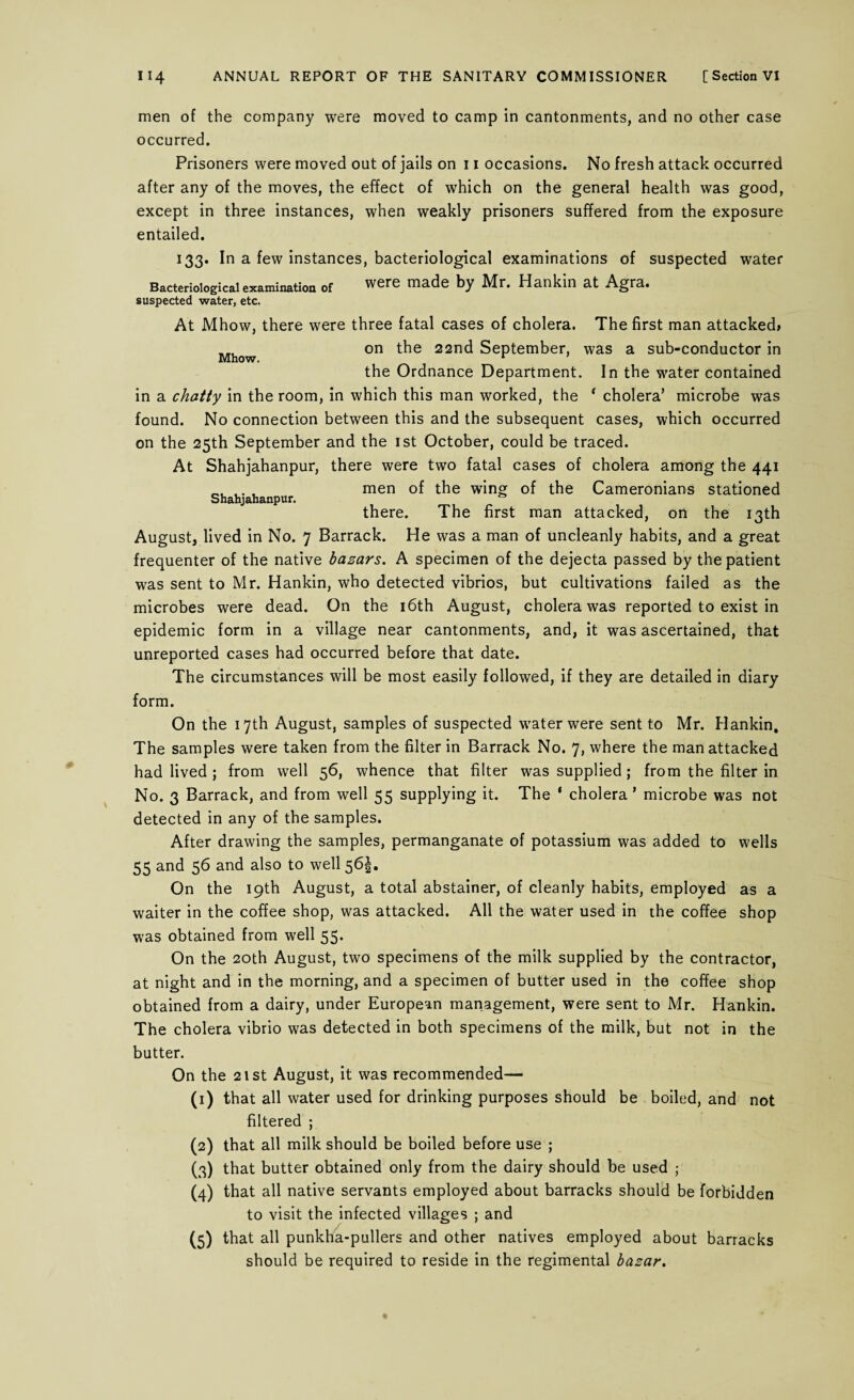 men of the company were moved to camp in cantonments, and no other case occurred. Prisoners were moved out of jails on 11 occasions. No fresh attack occurred after any of the moves, the effect of which on the general health was good, except in three instances, when weakly prisoners suffered from the exposure entailed. 133. In a few instances, bacteriological examinations of suspected water Bacteriological examination of were made by Mr. Hankin at Agra, suspected water, etc. Mhow. Shahjahanpur. At Mhow, there were three fatal cases of cholera. The first man attacked* on the 22nd September, was a sub-conductor in the Ordnance Department. In the water contained in a chatty in the room, in which this man worked, the * cholera’ microbe was found. No connection between this and the subsequent cases, which occurred on the 25th September and the 1st October, could be traced. At Shahjahanpur, there were two fatal cases of cholera among the 441 men of the wing of the Cameronians stationed there. The first man attacked, on the 13th August, lived in No. 7 Barrack. He was a man of uncleanly habits, and a great frequenter of the native bazars. A specimen of the dejecta passed by the patient was sent to Mr. Hankin, who detected vibrios, but cultivations failed as the microbes were dead. On the 16th August, cholera was reported to exist in epidemic form in a village near cantonments, and, it was ascertained, that unreported cases had occurred before that date. The circumstances will be most easily followed, if they are detailed in diary form. On the 17th August, samples of suspected water were sent to Mr. Hankin. The samples were taken from the filter in Barrack No. 7, where the man attacked had lived ; from well 56, whence that filter was supplied; from the filter in No. 3 Barrack, and from well 55 supplying it. The ‘ cholera ’ microbe was not detected in any of the samples. After drawing the samples, permanganate of potassium was added to wells 55 and 56 and also to well 565. On the 19th August, a total abstainer, of cleanly habits, employed as a waiter in the coffee shop, was attacked. All the water used in the coffee shop was obtained from well 55. On the 20th August, two specimens of the milk supplied by the contractor, at night and in the morning, and a specimen of butter used in the coffee shop obtained from a dairy, under European management, were sent to Mr. Hankin. The cholera vibrio was detected in both specimens of the milk, but not in the butter. On the 21st August, it was recommended— (1) that all water used for drinking purposes should be boiled, and not filtered ; (2) that all milk should be boiled before use ; (3) that butter obtained only from the dairy should be used ; (4) that all native servants employed about barracks should be forbidden to visit the infected villages ; and (5) that all punkha-pullers and other natives employed about barracks should be required to reside in the regimental bazar.