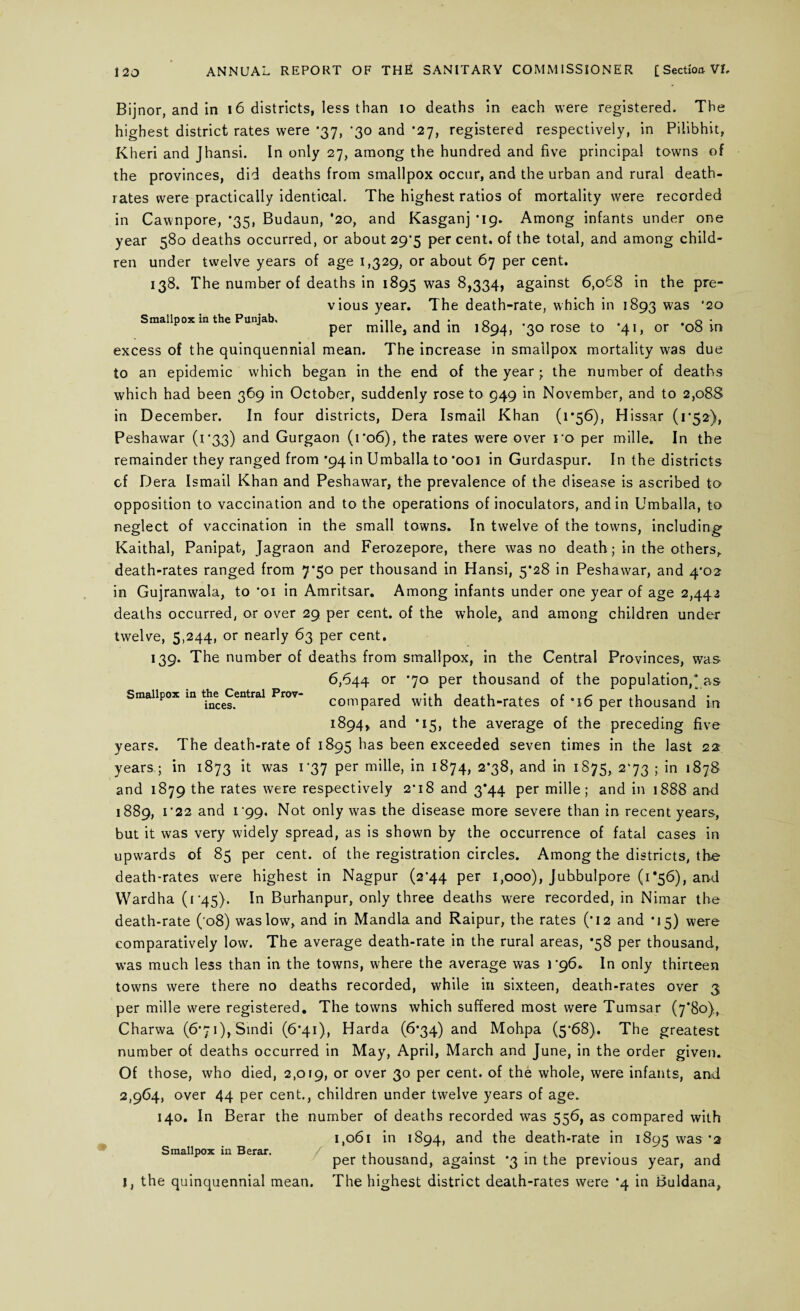 Bijnor, and in 16 districts, less than io deaths in each were registered. The highest district rates were *37, *30 and *27, registered respectively, in Pilibhit, Kheri and Jhansi. In only 27, among the hundred and five principal towns of the provinces, did deaths from smallpox occur, and the urban and rural death- rates were practically identical. The highest ratios of mortality were recorded in Cawnpore, *35, Budaun, *20, and Kasganj *19. Among infants under one year 580 deaths occurred, or about 29*5 per cent, of the total, and among child¬ ren under twelve years of age 1,329, or about 67 per cent. 138. The number of deaths in 1895 was 8,334, against 6,068 in the pre¬ vious year. The death-rate, which in 1893 was '20 Smallpox in the Punjab, per mille, and in 1894, *30 rose to '41, or *08 in excess of the quinquennial mean. The increase in smallpox mortality was due to an epidemic which began in the end of the year • the number of deaths which had been 369 in October, suddenly rose to 949 in November, and to 2,088 in December. In four districts, Dera Ismail Khan (1*56), Hissar (1*52), Peshawar (i‘33) and Gurgaon (1*06), the rates were over ro per mille. In the remainder they ranged from '94 in Umballa to *ooi in Gurdaspur. In the districts cf Dera Ismail Khan and Peshawar, the prevalence of the disease is ascribed to opposition to vaccination and to the operations of inoculators, and in Umballa, to neglect of vaccination in the small towns. In twelve of the towns, including Kaithal, Panipat, Jagraon and Ferozepore, there was no death; in the others, death-rates ranged from 7*50 per thousand in Hansi, 5*28 in Peshawar, and 4*02 in Gujranwala, to ‘01 in Amritsar. Among infants under one year of age 2,442 deaths occurred, or over 29 per cent, of the whole, and among children under twelve, 5,244, or nearly 63 per cent. 139. The number of deaths from smallpox, in the Central Provinces, was 6,644 or ‘70 per thousand of the population,* as Smallpox m the^Centrai Prov- compared with death-rates of '16 per thousand in 1894, and *15, the average of the preceding five years. The death-rate of 1895 has been exceeded seven times in the last 22 years; in 1873 it was 1 37 per mille, in 1874, 2*38, and in 1875, 2*73 ; in 1878 and 1879 the rates were respectively 2‘i8 and 3*44 per mille; and in 1888 and 1889, 1 ’22 and i’99. Not only was the disease more severe than in recent years, but it was very widely spread, as is shown by the occurrence of fatal cases in upwards of 85 per cent, of the registration circles. Among the districts, the death-rates were highest in Nagpur (2*44 per 1,000), Jubbulpore (1*56), and VVardha (i 45). In Burhanpur, only three deaths were recorded, in Nimar the death-rate ( 08) was low, and in Mandla and Raipur, the rates (*12 and *15) were comparatively low. The average death-rate in the rural areas, *58 per thousand, was much less than in the towns, where the average was 1*96. In only thirteen towns were there no deaths recorded, while in sixteen, death-rates over 3 per mille were registered. The towns which suffered most were Tumsar (7*80), Charwa (6’7i),Sindi (6*41), Harda (6*34) and Mohpa (5*68). The greatest number of deaths occurred in May, April, March and June, in the order given. Of those, who died, 2,019, or over 30 per cent, of the whole, were infants, and 2,964, over 44 per cent., children under twelve years of age. 140. In Berar the number of deaths recorded was 556, as compared with 1,061 in 1894, and the death-rate in 1895 was’2 Smallpox in Berar. , . . - , . , per thousand, against *3 in the previous year, and I, the quinquennial mean. The highest district death-rates were ’4 in Buldana,
