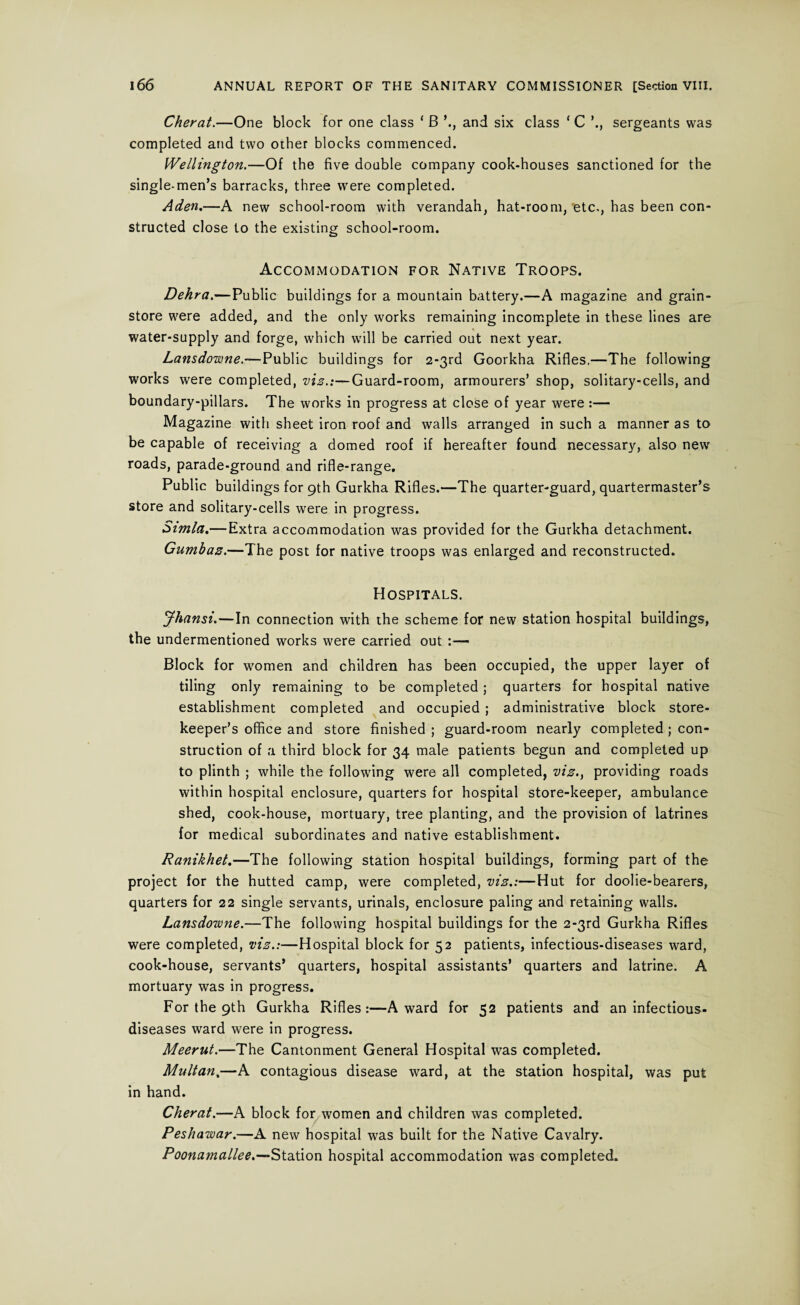 Cherat.—One block for one class ‘ B and six class ‘ C ’., sergeants was completed and two other blocks commenced. Wellington.—Of the five doable company cook-houses sanctioned for the single-men’s barracks, three were completed. Aden.—A new school-room with verandah, hat-room, etc., has been con¬ structed close to the existing school-room. Accommodation for Native Troops. Dehra.—Public buildings for a mountain battery.—A magazine and grain- store were added, and the only works remaining incomplete in these lines are water-supply and forge, which will be carried out next year. Lansdowne.—Public buildings for 2*3rd Goorkha Rifles.—The following works were completed, viz.:—Guard-room, armourers’ shop, solitary-cells, and boundary-pillars. The works in progress at close of year were:— Magazine with sheet iron roof and walls arranged in such a manner as to be capable of receiving a domed roof if hereafter found necessary, also new roads, parade-ground and rifle-range. Public buildings for 9th Gurkha Rifles.—The quarter-guard, quartermaster’s store and solitary-cells were in progress. Simla.— Extra accommodation was provided for the Gurkha detachment. Gumbaz.—The post for native troops was enlarged and reconstructed. Hospitals. Jhansi.—In connection with the scheme for new station hospital buildings, the undermentioned works were carried out :— Block for women and children has been occupied, the upper layer of tiling only remaining to be completed ; quarters for hospital native establishment completed and occupied ; administrative block store¬ keeper’s office and store finished ; guard-room nearly completed ; con¬ struction of a third block for 34 male patients begun and completed up to plinth ; while the following were all completed, viz., providing roads within hospital enclosure, quarters for hospital store-keeper, ambulance shed, cook-house, mortuary, tree planting, and the provision of latrines for medical subordinates and native establishment. Ranikhet.—The following station hospital buildings, forming part of the project for the hutted camp, were completed, viz.:—Hut for doolie-bearers, quarters for 22 single servants, urinals, enclosure paling and retaining walls. Lansdowne.—The following hospital buildings for the 2*3rd Gurkha Rifles were completed, viz.:—Hospital block for 52 patients, infectious-diseases ward, cook-house, servants’ quarters, hospital assistants’ quarters and latrine. A mortuary was in progress. For the 9th Gurkha Rifles:—Award for 52 patients and an infectious- diseases ward were in progress. Meerut.—The Cantonment General Hospital was completed. Multan,—A contagious disease ward, at the station hospital, was put in hand. Cherat.—A block for women and children was completed. Peshawar.—A new hospital was built for the Native Cavalry. Poonamallee.—Station hospital accommodation was completed.