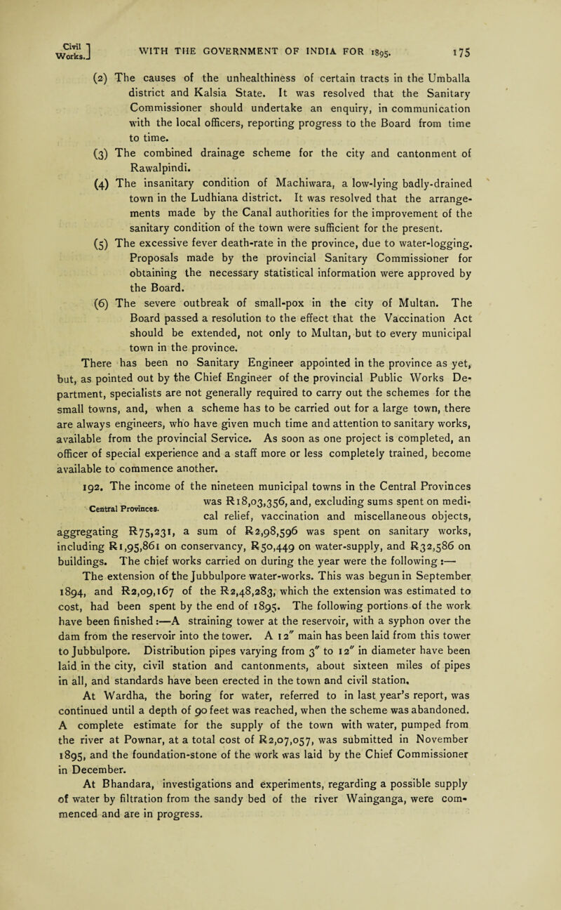 Works.J WITH THE GOVERNMENT OF INDIA FOR 1895. 175 (2) The causes of the unhealthiness of certain tracts in the Umballa district and Kalsia State. It was resolved that the Sanitary Commissioner should undertake an enquiry, in communication with the local officers, reporting progress to the Board from time to time. (3) The combined drainage scheme for the city and cantonment of Rawalpindi. (4) The insanitary condition of Machiwara, a low-lying badly-drained town in the Ludhiana district. It was resolved that the arrange¬ ments made by the Canal authorities for the improvement of the sanitary condition of the town were sufficient for the present. (5) The excessive fever death-rate in the province, due to water-logging. Proposals made by the provincial Sanitary Commissioner for obtaining the necessary statistical information were approved by the Board. (6) The severe outbreak of small-pox in the city of Multan. The Board passed a resolution to the effect that the Vaccination Act should be extended, not only to Multan, but to every municipal town in the province. There has been no Sanitary Engineer appointed in the province as yet, but, as pointed out by the Chief Engineer of the provincial Public Works De¬ partment, specialists are not generally required to carry out the schemes for the small towns, and, when a scheme has to be carried out for a large town, there are always engineers, who have given much time and attention to sanitary works, available from the provincial Service. As soon as one project is completed, an officer of special experience and a staff more or less completely trained, become available to commence another. 192. The income of the nineteen municipal towns in the Central Provinces was R 18,03,3 56, and, excluding sums spent on medi- ■-Central Provinces. . .. .* 000 ! „ cal relief, vaccination and miscellaneous objects, aggregating R75,23i, a sum of 1^2,98,596 was spent on sanitary works, including R 1,95,861 on conservancy, R 50,449 on water-supply, and R32,586 on buildings. The chief works carried on during the year were the following :— The extension of the Jubbulpore water-works. This was begun in September 1894, and R2,09,i67 of the R2,48,283, which the extension was estimated to cost, had been spent by the end of 1895. The following portions of the work have been finished:—A straining tower at the reservoir, with a syphon over the dam from the reservoir into the tower. A 12 main has been laid from this tower to Jubbulpore. Distribution pipes varying from 3 to 12 in diameter have been laid in the city, civil station and cantonments, about sixteen miles of pipes in all, and standards have been erected in the town and civil station. At Wardha, the boring for water, referred to in last year’s report, was continued until a depth of 90 feet was reached, when the scheme was abandoned. A complete estimate for the supply of the town with water, pumped from the river at Pownar, at a total cost of R2,o7,o57, was submitted in November 1895, and the foundation-stone of the work was laid by the Chief Commissioner in December. At Bhandara, investigations and experiments, regarding a possible supply of water by filtration from the sandy bed of the river Wainganga, were com¬ menced and are in progress.