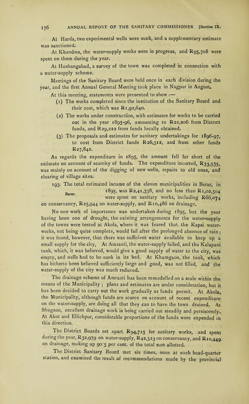 At Harda, two experimental wells were sunk, and a supplementary estimate was sanctioned. At Khandwa, the water-supply works were in progress, and 895,708 were spent on them during the year. At Hoshangabad, a survey of the town was completed in connection with a water-supply scheme. Meetings of the Sanitary Board were held once in each division during the year, and the first Annual General Meeting took place in Nagpur in August. At this meeting, statements were presented to show :— (1) The works completed since the institution of the Sanitary Board and their cost, which was 81,92,640. (2) The works under construction, with estimates for works to be carried out in the year 1895-96, amounting to 822,206 from District funds, and 829,222 from funds locally obtained. (3) The proposals and estimates for sanitary undertakings for 1896-97, to cost from District funds 826,312, and from other funds 827,842. As regards the expenditure in 1895, the amount fell far short of the estimate on account of scarcity of funds. The expenditure incurred, 833,535, was mainly on account of the digging of new wells, repairs to old ones, and clearing of village sites. 193. The total estimated income of the eleven municipalities in Berar, in 1895, was 82,41,338, and no less than 81,02,504 Bcrsr. m m ~ were spent on sanitary works, including 866,074 on conservancy, 825,944 on water-supply, and 810,486 on drainage. No new work of importance was undertaken during 1895, but the year having been one of drought, the existing arrangements for the water-supply of the towns were tested at Akola, where it was feared that the Kapsi water¬ works, not being quite complete, would fail after the prolonged absence of rain; it was found, however, that there was sufficient water available to keep up a small supply for the city. At Amraoti, the water-supply failed, and the Kalapani tank, which, it was believed, would give a good supply of water to the city, was empty, and wells had to be sunk in its bed. At Khamgaon, the tank, which has hitherto been believed sufficiently large and good, was not filled, and the water-supply of the city was much reduced. The drainage scheme of Amraoti has been remodelled on a scale within the means of the Municipality ; plans and estimates are under consideration, but it has been decided to carry out the work gradually as funds permit. At Akola, the Municipality, although funds are scarce on account of recent expenditure on the water-supply, are doing all that they can to have the town drained. At Shegaon, excellent drainage work is being carried out steadily and persistently* At Akot and Ellichpur, considerable proportions of the funds were expended in this direction. The District Boards set apart 894,715 for sanitary works, and spent during the year, 832,979 on water-supply, 842,323 on conservancy, and 810,449^ on drainage, making up 90^5 per cent, of the total sum allotted. The District Sanitary Board met six times, once at each head-quarter station, and examined the result of recommendations made by the provincial