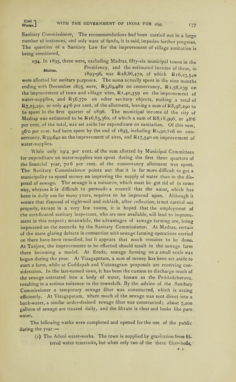 Works.J WITH THE GOVERNMENT OF INDIA FOR 1895. *77 Sanitary Commissioner, The recommendations had been carried out in a large number of instances, and only want of funds, it is said, impedes further progress. The question of a Sanitary Law for the improvement of village sanitation is being considered, 194. In 1895, there were, excluding Madras, fifty-six municipal towns in the Presidency, and the estimated income of these in 1 89596j was £28,86,470, of which £16,23,540 were allotted for sanitary purposes. The sums actually spent in the nine months ending with December 1895, were, £3,69,982 on conservancy, £1,58,139 on the improvement of town and village sites, £1,40,359 on the improvement of water-supplies, and £56,770 on other sanitary objects, making a total of £7,25,250, or only 44*6 per cent, of the allotment, leaving a sum of £8,98,290 to be spent in the first quarter of 1896. The municipal income of the city of Madras was estimated to be £16,83,360, of which a sum of £8,18,996, or 48*6 per cent, of the total, was set aside for expenditure on sanitation. Of this sum, 36*0 per cent, had been spent by the end of 1895, including £1,90,816 on con¬ servancy, £59,640 on the improvement of sites, and £17,540 on improvement of water-supplies. While only 19*4 per cent, of the sum allotted by Municipal Committees for expenditure on water-supplies was spent during the first three quarters of the financial year, 70 6 per cent, of the conservancy allotment was spent. The Sanitary Commissioner points out that it is far more difficult to get a municipality to spend money on improving the supply of water than in the dis¬ posal of sewage. The sewage is a nuisance, which must be got rid of in some way, whereas it is difficult to persuade a council that the water, which has been in daily use for many years, requires to be improved upon. Although it seems that disposal of night-soil and rubbish, after collection, is not carried out properly, except in a very few towns, it is hoped that the employment of the certificated sanitary inspectors, who are now available, will lead to improve¬ ment in this respect; meanwhile, the advantages of sewage farming are, beinor impressed on the councils by the Sanitary Commissioner. At Madras, certain of the more glaring defects in connection with sewage farming operations carried on there have been remedied, but it appears that much remains to be done. At Tanjore, the improvements to be effected should result in the sewage farm there becoming a model. At Erode, sewage farming on a small scale was begun during the year. At Vizagapatam, a sum of money has been set aside to start a farm, while at Cuddapah and Vizianagram proposals are receiving con¬ sideration. In the last-named town, it has been the custom to discharge much of the sewage untreated into a body of water, known as the Peddadcheruvu, resulting in a serious nuisance to the townsfolk. By the advice of the Sanitary Commissioner a temporary sewage filter was constructed, which is acting efficiently. At Vizagapatam, where much of the sewage was sent direct into a back-water, a similar under-drained sewage filter was constructed; about 7,200 gallons of sewage are treated daily, and the filtrate is clear and looks like pure water. The following works were completed and opened for the use of the public during the year (1) The Adoni water-works. The town is supplied by gravitation from fil¬ tered water reservoirs, but when only two of the three filter-beds,