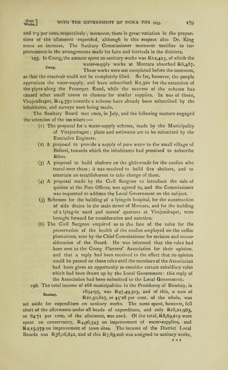 Works.J WITH THE GOVERNMENT OF INDIA FOR 1895. 179 Coorg. and 1*9 per cent, respectively ; moreover, there is great variation in the propor¬ tions of the allotment expended, although in this respect also Dr. King notes an increase. The Sanitary Commissioner moreover testifies to im¬ provements in the arrangements made for fairs and festivals in the districts. 195. In Coorg, the amount spent on sanitary works was R 12,423, of which the water-supply works at Mercara absorbed R6,48y. These works were not completed before the monsoon, so that the reservoir could not be completely filled. So far, however, the people appreciate the water-supply, and have subscribed R2,300 for the extension of the pipes along the Fraserpet Road, while the success of the scheme has caused other small towns to clamour for similar supplies. In one of these, Virajendrapet, R 14,550 towards a scheme have already been subscribed by the inhabitants, and surveys were being made. The Sanitary Board met once, in July, and the following matters engaged the attention of the members :— (1) The proposal for a water-supply scheme, made by the Municipality of Virajendrapet; plans and estimates are to be submitted by the Executive Engineer. (2) A proposal to provide a supply of pure water to the small village of Boikeri, towards which the inhabitants had promised to subscribe R600. (3) A proposal to build shelters on the ghat-roads for the coolies who travel over them ; it was resolved to build five shelters, and to entertain an establishment to take charge of them, proposal made by the Civil Surgeon to introduce the sale of quinine at the Post Offices, was agreed to, and the Commissioner was requested to address the Local Government on the subject. (5) Schemes for the building of a lying-in hospital, for the construction of side drains in the main street of Mercara, and for the building of a lying-in ward and nurses’ quarters at Virajendrapet, were brought forward for consideration and sanction. (6) The Civil Surgeon enquired as to the fate of the rules for the preservation of the health of the coolies employed on the coffee plantations, sent by the Chief Commissioner for revision and recon¬ sideration of the Board. He was informed that the rules had been sent to the Coorg Planters’ Association for their opinion, and that a reply had been received to the effect that no opinion could be passed on these rules until the members of the Association had been given an opportunity to consider certain subsidiary rules which had been drawn up by the Local Government: this reply of the Association had been submitted to the Local Government. 196. The total income of 168 municipalities in the Presidency of Bombay, in 1894-95, was ^47,49,303, an<3 °f this, a sum of R21,50,827, or 45*28 per cent, of the whole, was set aside for expenditure on sanitary works. The sums spent, however, fell short of the allotments under all heads of expenditure, and only Rl8,2i,963, or 84*71 per cent, of the allotment, was used. Of the total, R8,69,219 were spent on conservancy, R4,96,543 on improvement of water-supplies, and R2,15,979 on improvement of town sites. The income of the District Local Boards was R38,o6,842, and of this R7,89,206 was assigned to sanitary works, (4) A Bombay. 2 A 2