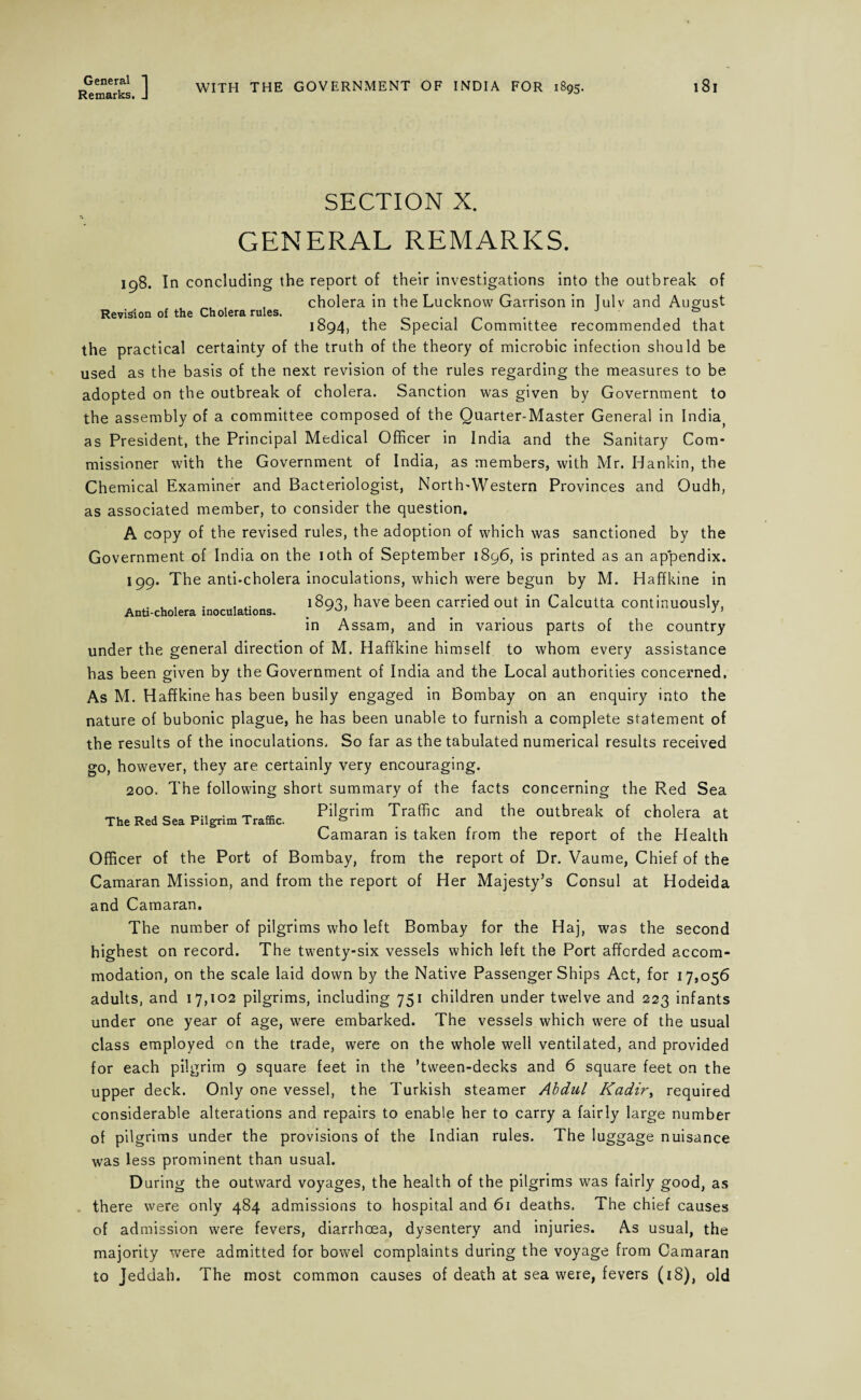 General 1 Remarks. J WITH THE GOVERNMENT OF INDIA FOR 1895. 181 SECTION X. GENERAL REMARKS. 198. In concluding the report of their investigations into the outbreak of , cholera in the Lucknow Garrison in Tulv and August Revision of the Cholera rules. . . , , , 1894, the Special Committee recommended that the practical certainty of the truth of the theory of microbic infection should be used as the basis of the next revision of the rules regarding the measures to be adopted on the outbreak of cholera. Sanction was given by Government to the assembly of a committee composed of the Quarter-Master General in India; as President, the Principal Medical Officer in India and the Sanitary Com¬ missioner with the Government of India, as members, with Mr. Hankin, the Chemical Examiner and Bacteriologist, North'Western Provinces and Oudh, as associated member, to consider the question. A copy of the revised rules, the adoption of which was sanctioned by the Government of India on the 10th of September 1896, is printed as an ap*pendix. 199. The anti-cholera inoculations, which were begun by M. Haffkine in . , , . , 1893, have been carried out in Calcutta continuously, Anti-cholera inoculations. . . . J in Assam, and in various parts of the country under the general direction of M. Haffkine himself to whom every assistance has been given by the Government of India and the Local authorities concerned. As M. Haffkine has been busily engaged in Bombay on an enquiry into the nature of bubonic plague, he has been unable to furnish a complete statement of the results of the inoculations. So far as the tabulated numerical results received go, however, they are certainly very encouraging. 200. The following short summary of the facts concerning the Red Sea Pilgrim Traffic and the outbreak of cholera at Camaran is taken from the report of the Health Officer of the Port of Bombay, from the report of Dr. Vaume, Chief of the Camaran Mission, and from the report of Her Majesty’s Consul at Hodeida and Camaran. The number of pilgrims who left Bombay for the Haj, was the second highest on record. The twenty-six vessels which left the Port afforded accom¬ modation, on the scale laid down by the Native Passenger Ships Act, for 17,056 adults, and 17,102 pilgrims, including 751 children under twelve and 223 infants under one year of age, were embarked. The vessels which were of the usual class employed cn the trade, were on the whole well ventilated, and provided upper deck. Only one vessel, the Turkish steamer Abdul Kadir, required considerable alterations and repairs to enable her to carry a fairly large number of pilgrims under the provisions of the Indian rules. The luggage nuisance was less prominent than usual. During the outward voyages, the health of the pilgrims was fairly good, as there were only 484 admissions to hospital and 61 deaths. The chief causes of admission were fevers, diarrhoea, dysentery and injuries. As usual, the majority were admitted for bowel complaints during the voyage from Camaran to Jeddah. The most common causes of death at sea were, fevers (18), old The Red Sea Pilgrim Traffic.