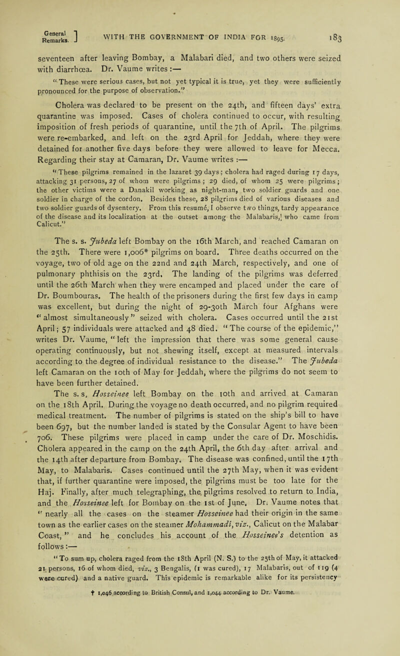 seventeen after leaving Bombay, a Malabari died, and two others were seized with diarrhoea. Dr. Vaume writes :— “ These were serious cases, but not yet typical it is true, yet they were sufficiently pronounced for the purpose of observation.” Cholera was declared to be present on the 24th, and fifteen days’ extra quarantine was imposed. Cases of cholera continued to occur, with resulting imposition of fresh periods of quarantine, until the 7th of April. The pilgrims were re-embarked, and left on the 23rd April for Jeddah, where they were detained for another five days before they were allowed to leave for Mecca. Regarding their stay at Camaran, Dr. Vaume writes :— “ These pilgrims remained in the lazaret 39 days; cholera had raged during 17 days, attacking 31 persons, 27 of whom were pilgrims ; 29 died, of whom 25 were pilgrims ; the other victims were a Danakil working as night-man, two soldier guards and one soldier in charge of the cordon. Besides these, 28 pilgrims died of various diseases and two soldier guards of dysentery. From this resume, I observe two things, tardy appearance of the disease and its localization at the outset among the Malabaris,1 who came from Calicut.” The s. s. Jubeda left Bombay on the 16th March, and reached Camaran on the 25th. There were 1,006* pilgrims on board. Three deaths occurred on the voyage, two of old age on the 22nd and 24th March, respectively, and one of pulmonary phthisis on the 23rd, The landing of the pilgrims was deferred until the 26th March when they were encamped and placed under the care of Dr. Boumbouras. The health of the prisoners during the first few days in camp was excellent, but during the night of 29-30^ March four Afghans were “almost simultaneously” seized with cholera. Cases occurred until the 21st April; 57 individuals were attacked and 48 died. “ The course of the epidemic,” writes Dr. Vaume, “ left the impression that there was some general cause operating continuously, but not shewing itself, except at measured intervals according to the degree of individual resistance to the disease.” The Jubeda left Camaran on the 10th of May for Jeddah, where the pilgrims do not seem to have been further detained. The s. s, Hosseinee left Bombay on the 10th and arrived at Camaran on the 18th April. During the voyage no death occurred, and no pilgrim required medical treatment. The number of pilgrims is stated on the ship’s bill to have been 697, but the number landed is stated by the Consular Agent to have been 706. These pilgrims were placed in camp under the care of Dr. Moschidis. Cholera appeared in the camp on the 24th April, the 6th day after arrival and the 14th after departure from Bombay. The disease was confined, until the 17th May, to Malabaris. Cases continued until the 27th May, when it was evident that, if further quarantine were imposed, the pilgrims must be too late for the Haj. F inally, after much telegraphing, the, pilgrims resolved to return to India, and the Hosseinee left for Bombay on the 1st of June, Dr. Vaume notes that “ nearly all the cases on the steamer Hosseinee had their origin in the same town as the earlier cases on the steamer Mohammad/, viz., Calicut on the Malabar Coast, ” and he concludes his account of the Hosseinee s detention as follows:— “To sum up, cholera raged from the 18th April (N. S.) to the 25thof May, it attacked 21 persons, 16 of whom died, viz., 3 Bengalis, (1 was cured), 17 Malabaris, out of 119 (4 were cured) and a native guard. This epidemic is remarkable alike for its persistency t 1,046 according to British Consul, and 1,044 according to Dr. Vaume.