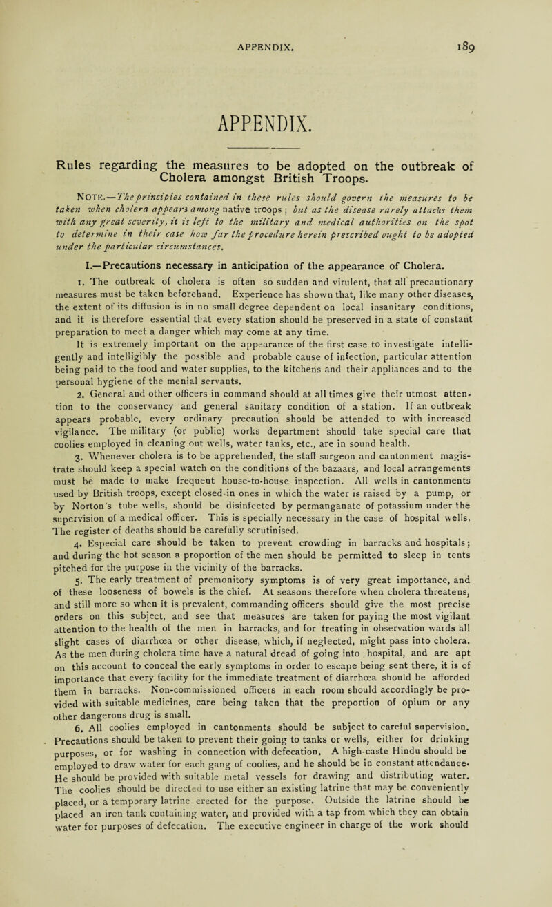 APPENDIX. Rules regarding the measures to be adopted on the outbreak of Cholera amongst British Troops. NOTE. — The principles contained in these rules should govern the measures to be taken when cholera appears among native troops ; but as the disease rarely attacks them with any great severity, it is left to the military and medical authorities on the spot to determine m their case how far the procedure herein prescribed ought to be adopted under the particular circumstances. I.—Precautions necessary in anticipation of the appearance of Cholera. 1. The outbreak of cholera is often so sudden and virulent, that all precautionary measures must be taken beforehand. Experience has shown that, like many other diseases, the extent of its diffusion is in no small degree dependent on local insanitary conditions, and it is therefore essential that every station should be preserved in a state of constant preparation to meet a danger which may come at any time. It is extremely important on the appearance of the first case to investigate intelli¬ gently and intelligibly the possible and probable cause of infection, particular attention being paid to the food and water supplies, to the kitchens and their appliances and to the personal hygiene of the menial servants. 2. General and other officers in command should at all times give their utmost atten- tion to the conservancy and general sanitary condition of a station. If an outbreak appears probable, every ordinary precaution should be attended to with increased vigilance. The military (or public) works department should take special care that coolies employed in cleaning out wells, water tanks, etc., are in sound health. 3. Whenever cholera is to be apprehended, the staff surgeon and cantonment magis¬ trate should keep a special watch on the conditions of the bazaars, and local arrangements must be made to make frequent house-to-house inspection. All wells in cantonments used by British troops, except closed-in ones in which the water is raised by a pump, or by Norton's tube wells, should be disinfected by permanganate of potassium under the supervision of a medical officer. This is specially necessary in the case of hospital wells. The register of deaths should be carefully scrutinised. 4. Especial care should be taken to prevent crowding in barracks and hospitals; and during the hot season a proportion of the men should be permitted to sleep in tents pitched for the purpose in the vicinity of the barracks. 5. The early treatment of premonitory symptoms is of very great importance, and of these looseness of bowels is the chief. At seasons therefore when cholera threatens, and still more so when it is prevalent, commanding officers should give the most precise orders on this subject, and see that measures are taken for paying the most vigilant attention to the health of the men in barracks, and for treating in observation wards all slight cases of diarrhoea or other disease, which, if neglected, might pass into cholera. As the men during cholera time have a natural dread of going into hospital, and are apt on this account to conceal the early symptoms in order to escape being sent there, it is of importance that every facility for the immediate treatment of diarrhoea should be afforded them in barracks. Non-commissioned officers in each room should accordingly be pro¬ vided with suitable medicines, care being taken that the proportion of opium Or any other dangerous drug is small. 6. All coolies employed in cantonments should be subject to careful supervision. Precautions should be taken to prevent their going to tanks or wells, either for drinking purposes, or for washing in connection with defecation. A high-caste Hindu should be employed to draw water for each gang of coolies, and he should be in constant attendance* He should be provided with suitable metal vessels for drawing and distributing water. The coolies should be directed to use either an existing latrine that may be conveniently placed, or a temporary latrine erected for the purpose. Outside the latrine should be placed an iron tank containing water, and provided with a tap from which they can obtain water for purposes of defecation. The executive engineer in charge of the work should