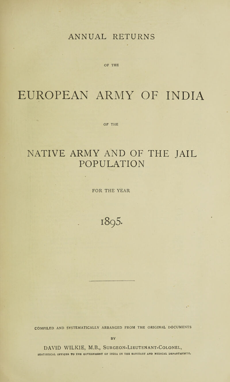 ANNUAL RETURNS OF THE EUROPEAN ARMY OF INDIA OF THE NATIVE ARMY AND OF THE JAIL POPULATION FOR THE YEAR 1896. COMPILED AND SYSTEMATICALLY ARRANGED FROM THE ORIGINAL DOCUMENTS BY DAVID WILKIE, M.B., Surgeon-Lieutenant-Colonel; STATISTICAL OFFICER TO THE GOVERNMENT OF INDIA IN THE SANITARY AND MEDICAL DEPARTMENTS.