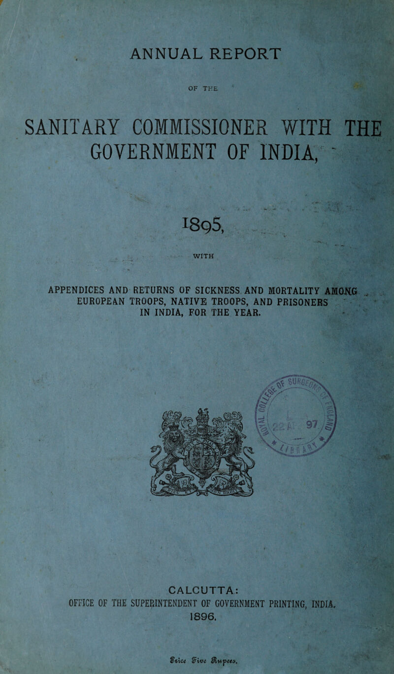 ANNUAL REPORT c OF THE SANITARY COMMISSIONER WITH THE GOVERNMENT OF INDIA,' - iSq5. , . v V <£• WITH APPENDICES AND RETURNS OF SICKNESS AND MORTALITY AMONG EUROPEAN TROOPS, NATIVE TROOPS, AND PRISONERS IN INDIA, FOR THE YEAR. CALCUTTA: OFFICE OF THE SUPERINTENDENT OF GOVERNMENT PRINTING, INDIA. 1896, ■< - k : 1' t V a*