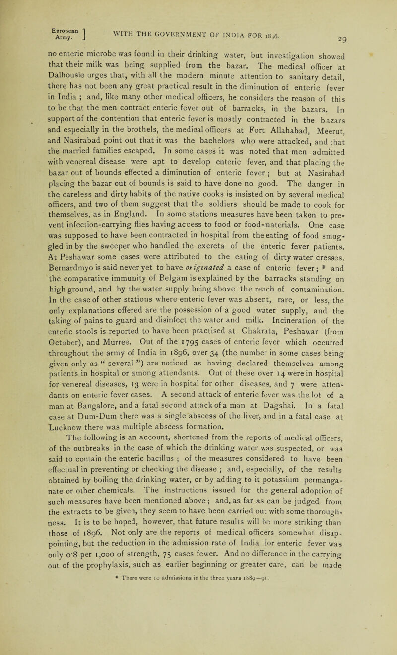 Army. J WITH THE GOVERNMENT OF INDIA FOR 18,6. 29 no enteric microbe was found in their drinking water, but investigation showed that their milk was being supplied from the bazar. The medical officer at Dalhousie urges that, with all the modern minute attention to sanitary detail, there has not been any great practical result in the diminution of enteric fever in India ; and, like many other medical officers, he considers the reason of this to be that the men contract enteric fever out of barracks, in the bazars. In support of the contention that enteric fever is mostly contracted in the bazars and especially in the brothels, the medical officers at Fort Allahabad, Meerut, and Nasirabad point out that it was the bachelors who were attacked, and that the married families escaped. In some cases it was noted that men admitted with venereal disease were apt to develop enteric fever, and that placing the bazar out of bounds effected a diminution of enteric fever ; but at Nasirabad placing the bazar out of bounds is said to have done no good. The danger in the careless and dirty habits of the native cooks is insisted on by several medical officers, and two of them suggest that the soldiers should be made to cook for themselves, as in England. In some stations measures have been taken to pre¬ vent infection-carrying flies having access to food or food-materials. One case was supposed to have been contracted in hospital from the eating of food smug¬ gled in by the sweeper who handled the excreta of the enteric fever patients. At Peshawar some cases were attributed to the eating of dirty water cresses. Bernardmyo is said never yet to have originated a case of enteric fever; * and the comparative immunity of Belgam is explained by the barracks standing on high ground, and by the water supply being above the reach of contamination. In the case of other stations where enteric fever was absent, rare, or less, the only explanations offered are the possession of a good water supply, and the taking of pains to guard and disinfect the water and milk. Incineration of the enteric stools is reported to have been practised at Chakrata, Peshawar (from October), and Murree. Out of the 1795 cases of enteric fever which occurred throughout the army of India in 1896, over 34 (the number in some cases being given only as “ several ”) are noticed as having declared themselves among patients in hospital or among attendants. Out of these over 14 were in hospital for venereal diseases, 13 were in hospital for other diseases, and 7 were atten¬ dants on enteric fever cases. A second attack of enteric fever was the lot of a man at Bangalore, and a fatal second attack of a man at Dagshai. In a fatal case at Dum-Dum there was a single abscess of the liver, and in a fatal case at Lucknow there was multiple abscess formation. The following is an account, shortened from the reports of medical officers, of the outbreaks in the case of which the drinking water was suspected, or was said to contain the enteric bacillus ; of the measures considered to have been effectual in preventing or checking the disease ; and, especially, of the results obtained by boiling the drinking water, or by adding to it potassium permanga¬ nate or other chemicals. The instructions issued for the general adoption of such measures have been mentioned above; and, as. far as can be judged from the extracts to be given, they seem to have been carried out with some thorough¬ ness. It is to be hoped, however, that future results will be more striking than those of 1896. Not only are the reports of medical officers somewhat disap¬ pointing, but the reduction in the admission rate of India for enteric fever was only o'8 per 1,000 of strength, 75 cases fewer. And no difference in the carrying out of the prophylaxis, such as earlier beginning or greater care, can be made * There were io admissions in the three vears 1S89—91.