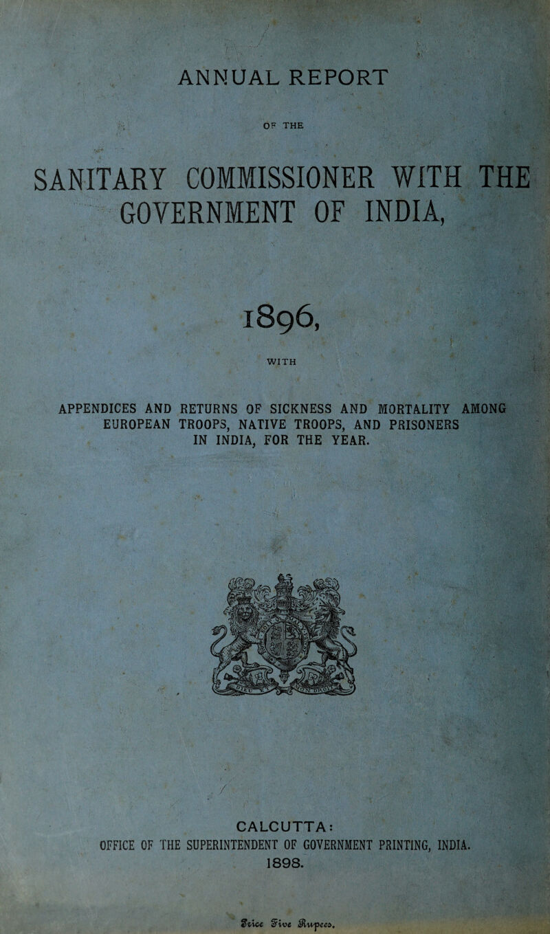 ANNUAL REPORT v > ■ ' ; ■ OF THE SANITARY COMMISSIONER WITH THE GOVERNMENT OF INDIA, 1896, WITH APPENDICES AND RETURNS OF SICKNESS AND MORTALITY AMONG EUROPEAN TROOPS, NATIVE TROOPS, AND PRISONERS IN INDIA, FOR THE YEAR. / CALCUTTA: OFFICE OF THE SUPERINTENDENT OF GOVERNMENT PRINTING, INDIA. 1898. $tice (Five eRwpeea.