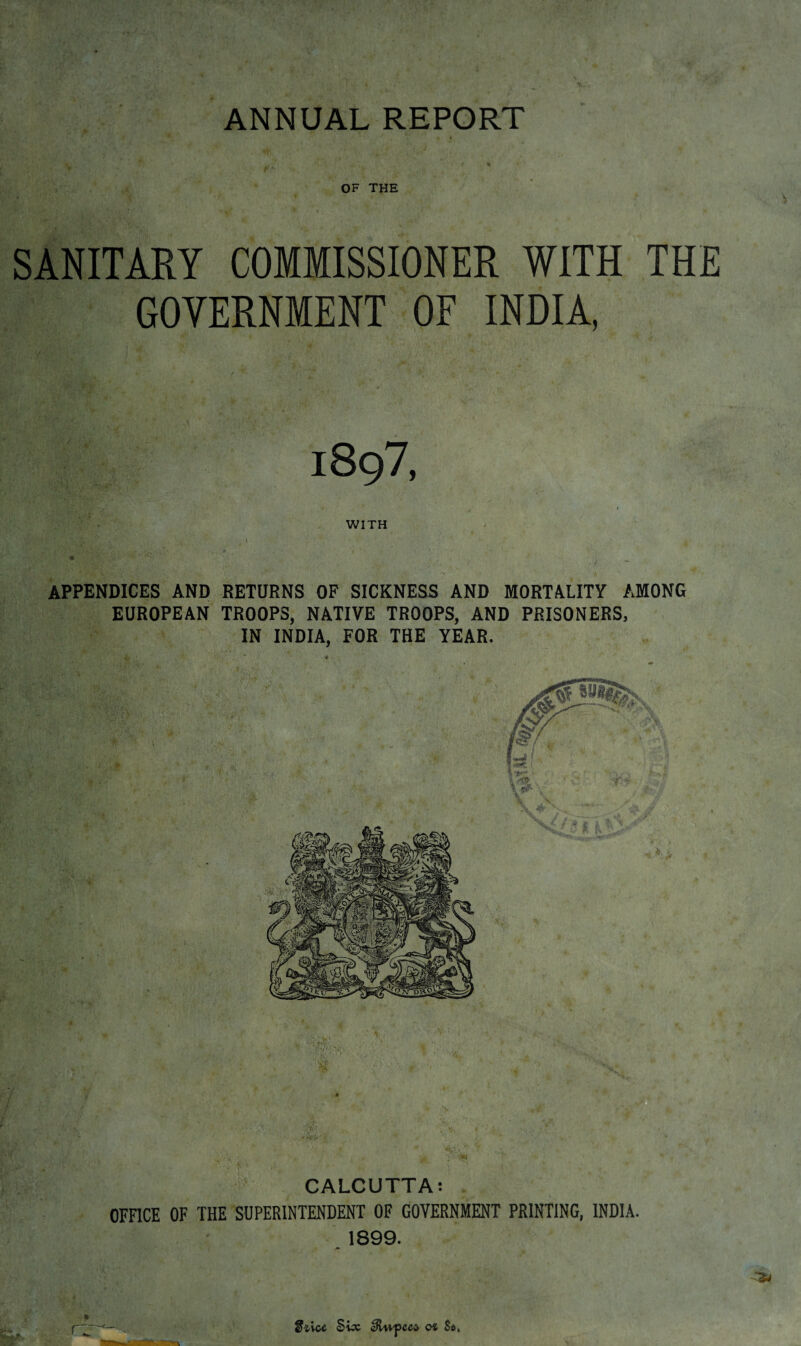 OF THE SANITARY COMMISSIONER WITH THE GOVERNMENT OF INDIA, 1897, WITH APPENDICES AND RETURNS OF SICKNESS AND MORTALITY AMONG EUROPEAN TROOPS, NATIVE TROOPS, AND PRISONERS, IN INDIA, FOR THE YEAR. CALCUTTA: OFFICE OF THE SUPERINTENDENT OF GOVERNMENT PRINTING, INDIA. 1899. * Siice Swc cftupeed o* S*.