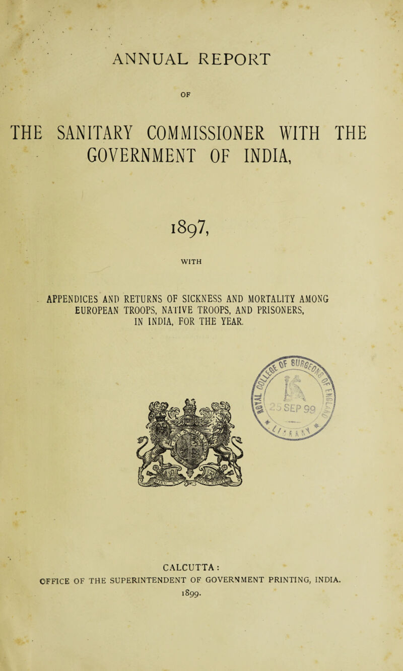 OF THE SANITARY COMMISSIONER WITH THE GOVERNMENT OF INDIA, 1897, WITH APPENDICES AND RETURNS OF SICKNESS AND MORTALITY AMONG EUROPEAN TROOPS, NATIVE TROOPS, AND PRISONERS, IN INDIA, FOR THE YEAR. CALCUTTA: OFFICE OF THE SUPERINTENDENT OF GOVERNMENT PRINTING, INDIA. 1899.