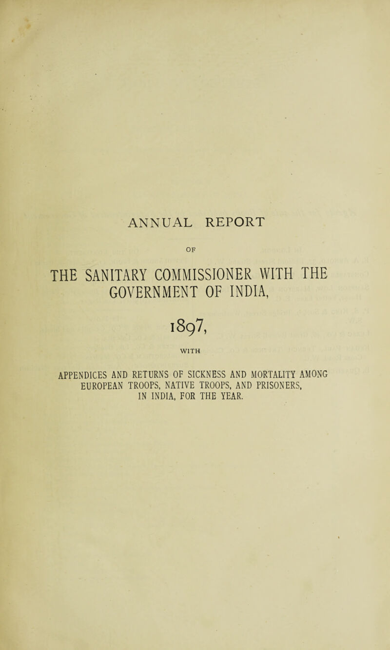 THE SANITARY COMMISSIONER WITH THE GOVERNMENT OF INDIA, i897, WITH APPENDICES AND RETURNS OF SICKNESS AND MORTALITY AMONG EUROPEAN TROOPS, NATIVE TROOPS, AND PRISONERS, IN INDIA, FOR THE YEAR.