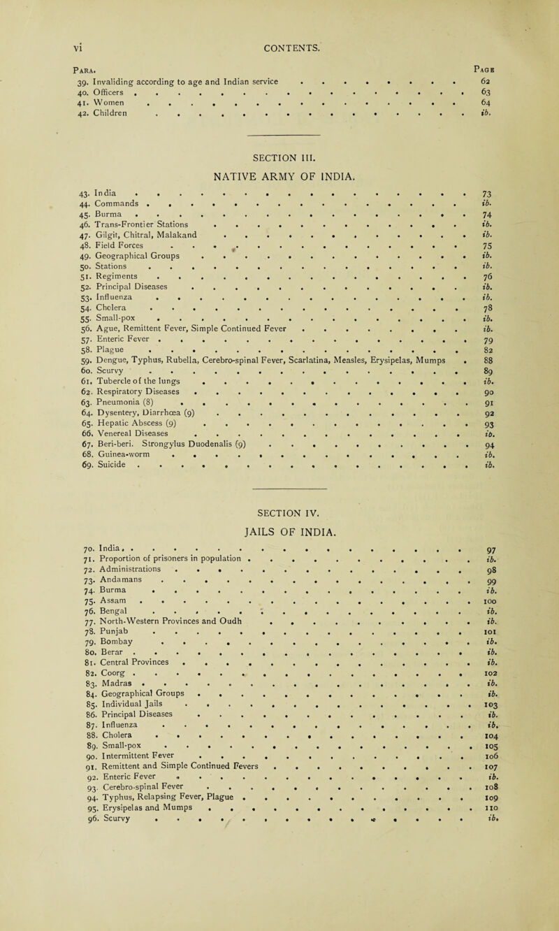 Para. 39. Invaliding according to age and Indian service 40. Officers ....... 41. Women ....... 42. Children ...... Page 62 63 64 ib. SECTION III. NATIVE ARMY OF INDIA 43. India ....... 44. Commands ....... 45. Burma . « ..... 46. Trans-Frontier Stations .... 47. Gilgit, Chitral, Malakand . . . 48. Field Forces ...... 49. Geographical Groups .... 50. Stations ....... 51. Regiments ...... 52. Principal Diseases ..... 53. Influenza ...... 54. Cholera ....... 55. Small-pox ...... 56. Ague, Remittent Fever, Simple Continued Fever 57. Enteric Fever ...... 58. Plague ....... 59. Dengue, Typhus, Rubella, Cerebrospinal Fever, 60. Scurvy ....... 61. Tubercle of the lungs .... 62. Respiratory Diseases ..... 63. Pneumonia (8) ..... 64. Dysentery, Diarrhoea (9) .... 65. Hepatic Abscess (9) .... 66. Venereal Diseases ..... 67. Beri-beri. Strongylus Duodenalis (9) 68. Guinea-worm ...... 69. Suicide ....... carlatina, Measles, Erysipelas Mump 73 ib. 74 ib. ib. 75 ib. ib. 76 ib. ib. 78 ib. ib. 79 82 88 89 ib. 90 91 92 93 ib. 94 ib. ib. SECTION IV. JAILS OF INDIA. 97 71. Proportion of prisoners in population . • • • • • • • • • • ib. 72. Administrations .... • 98 73. Andamans ..... 99 74. Burma ..... ib. 75. Assam ...... • • • • • • • • • • 100 76. Bengal ..... • • • • • • • • • ib. 77. North-Western Provinces and Oudh • • • • • • • • • ft ib. 78. Punjab ..... 101 79. Bombay ..... • • • • • • 0 • ft • ib. 80. Berar ...... • 0 • • • 0 • • ft ib. 81. Central Provinces .... • • • • • • • • • • ib. 82. Coorg ...... • ft • • • • • • ft 102 83. Madras ...... • • • • • • • • # • ib. 84. Geographical Groups . . • • ft • • • ft ft • ib. 85. Individual Jails .... 103 86. Principal Diseases • • • • • • • • • ib. ib. 88. Cholera ..... • 104 89. Small-pox ..... ft 105 90. Intermittent Fever . • • • • • • • • • 106 91. Remittent and Simple Continued Fevers 107 92. Enteric Fever « . . • • • • ft • ft • ib. 93. Cerebro-spinal Fever . . 108 94. Typhus, Relapsing Fever, Plague . • • • • • • • • • 109 95. Erysipelas and Mumps , . . no • • • ft *c ft ft • ft