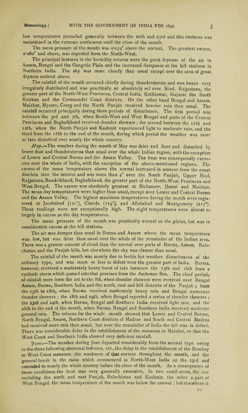 low temperatures prevailed generally between the 20th and 23rd and this coolness was maintained in the extreme north-west until the close of the month. The mean pressure of the month was o'o^g above the normal. The greatest excess, 0*060 and above, was reported from the North-West. The principal features in the humidity returns were the great dryness of the air in Assam, Bengal and the Gangetic Plain and the increased dampness at the hill stations in Northern India. The sky was more cloudy than usual except over the area of great dryness noticed above. The rainfall of the month occurred chiefly during thunderstorms and was hence very irregularly distributed and was practically or absolutely nil over Sind, Rajputana, the greater part of the North-West Provinces, Central India, Kathiawar, Gujarat the South Konkan and the Coromandel Coast districts. On the other hand Bengal and Assam, Malabar, Mysore, Coorg and the North Punjab received heavier rain than usual. The rainfall occurred principally during three periods of disturbance. The first period was between the 3rd and 7th, when South-West and West Bengal and parts of the Central Provinces and Baghelkhand received thunder showers ; the second between the nth and 12th, when the North Punjab and Kashmir experienced light to moderate rain, and the third from the [8th to the end of the month, during which period the weather was more or less disturbed over nearly the whole country. May.—The weather during the month of May was drier and finer and disturbed by fewer dust and thunderstorms than usual over the whole Indian region, with the exception of Lower and Central Burma and the Assam Valley. The heat was consequently exces¬ sive over the whole of India, with the exception of the above-mentioned regions. The excess of the mean temperature above the normal increased in amount from the coast districts into the interior and was more than 40 over the South Punjab, Upper Sind, Rajputana, Bundelkhand, Baghelkhand, the greater part of the North-West Provinces and West Bengal. The excess was absolutely greatest at Bickaneer, Jhansi and Mooltan. The mean day temperatures were higher than usual, except over Lower and Central Burma and the Assam Valley. The highest maximum temperatures during the month were regis¬ tered at Jacobabad (1210), Chanda (1190), and Allahabad and Montgomery (117s). These readings were not exceptionally high. The night temperatures were almost as largely in excess as the day temperatures. The mean pressure of the month was practically normal on the plains, but was in considerable excess at the hill stations. The air was damper than usual in Burma and Assam where the mean temperature was low, but was drier than usual over the whole of the remainder of the Indian area. There was a greater amount of cloud than the normal over parts of Burma, Assam, Balu¬ chistan and the Punjab hills, but elsewhere the sky was clearer than usual. The rainfall of the month was mostly due to feeble hot weather disturbances of the ordinary type, and was more or less in defect over the greater part of India. Burma, however, received a moderately heavy burst of rain between the 13th and 16th from a cyclonic storm which passed into that province from the Andaman Sea. The chief periods of rainfall were from the 1st to the 8th, when thunder showers were received over Bengal Assam, Burma, Southern India and the north, east and hill districts of the Punjab ; from the 13th to 16th, when Burma received moderately heavy rain and Bengal numerous thunder showers ; the 18th and 19th, when Bengal reported a series of thunder showers ; the 23rd and 24th, when Burma, Bengal and Southern India received light rain, and the 28th to the end of the month, when Burma, Bengal and Southern India received moderate general rain. The returns for the whole month showed that Lower and Central Burma, North Bengal, Assam, Northern Coast districts of Madras and South and Central Madras had received more rain than usual, but over the remainder of India the fall was in defect. There was considerable delay in the establishment of the monsoon in Malabar, so that the West Coast and Southern India showed very deficient rainfall. June.—The weather during June departed considerably from the normal type owing to the three following abnormal features, viz., the delay in the establishment of the Bombay or West Coast monsoon, the weakness of that current throughout the month, and the general break in the rains which commenced in North-West India on the 23rd and extended to nearly the whole country before the close of the month. As a consequence of these conditions the heat was very generally excessive. In two small areas, the one including the north and east Punjab, Baluchistan and Kashmir, the other a part of West Bengal, the mean temperature of the month was below the normal ; but elsewhere it B 2