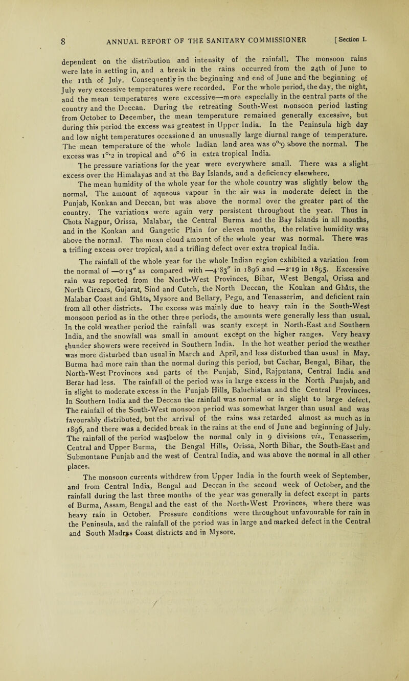 dependent on the distribution and intensity of the rainfall. The monsoon rains were late in setting in, and a break in the rains occurred from the 24th of June to the nth of July. Consequently in the beginning and end of June and the beginning of July very excessive temperatures were recorded. For the whole period, the day, the night, and the mean temperatures were excessive—more especially in the central parts of the country and the Deccan. During the retreating South-West monsoon period lasting from October to December, the mean temperature remained generally excessive, but during this period the excess was greatest in Upper India. In the Peninsula high day and low night temperatures occasioned an unusually large diurnal range of temperature. The mean temperature of the whole Indian land area was 0o>9 above the normal. The excess was i°*2 in tropical and o°'6 in extra tropical India. The pressure variations for the year were everywhere small. There was a slight excess over the Himalayas and at the Bay Islands, and a deficiency elsewhere. The mean humidity of the whole year for the whole country was slightly below the normal. The amount of aqueous vapour in the air was in moderate defect in the Punjab, Konkan and Deccan, but was above the normal over the greater part of the country. The variations were again very persistent throughout the year. Thus in Chota Nagpur, Orissa, Malabar, the Central Burma and the Bay Islands in all months, and in the Konkan and Gangetic Plain for eleven months, the relative humidity was above the normal. The mean cloud amount of the whole year was normal. There was a trifling excess over tropical, and a trifling defect over extra tropical India. The rainfall of the whole year for the whole Indian region exhibited a variation from the normal of —0-15 as compared with — 4^3 in i896 and —2-19 in 1895. Excessive rain was reported from the North-West Provinces, Bihar, West Bengal, Orissa and North Circars, Gujarat, Sind and Cutch, the North Deccan, the Konkan and Ghats, the Malabar Coast and Ghats, Mysore and Bellary, Pegu, and Tenasserim, and deficient rain from all other districts. The excess was mainly due to heavy rain in the South-West monsoon period as in the other three periods, the amounts were generally less than usual. In the cold weather period the rainfall was scanty except in North-East and Southern India, and the snowfall was small in amount except on the higher ranges. Very heavy thunder showers were received in Southern India. In the hot weather period the weather was more disturbed than usual in March and April, and less disturbed than usual in May. Burma had more rain than the normal during this period, but Cachar, Bengal, Bihar, the North-West Provinces and parts of the Punjab, Sind, Rajputana, Central India and Berar had less. The rainfall of the period was in large excess in the North Punjab, and in slight to moderate excess in the Punjab Hills, Baluchistan and the Central Provinces. In Southern India and the Deccan the rainfall was normal or in slight to large defect. The rainfall of the South-West monsoon period was somewhat larger than usual and was favourably distributed, but the arrival of the rains was retarded almost as much as in 1896, and there was a decided break in the rains at the end of June and beginning of July. The rainfall of the period was|below the normal only in 9 divisions viz., Tenasserim, Central and Upper Burma, the Bengal Hills, Orissa, North Bihar, the South-East and Submontane Punjab and the west of Central India, and was above the normal in all other places. The monsoon currents withdrew from Upper India in the fourth week of September, and from Central India, Bengal and Deccan in the second week of October, and the rainfall during the last three months of the year was generally in defect except in parts of Burma, Assam, Bengal and the east of the North-West Provinces, where there was heavy rain in October. Pressure conditions were throughout unfavourable for rain in the Peninsula, and the rainfall of the period was in large and marked defect in the Central and South Madras Coast districts and in Mysore.