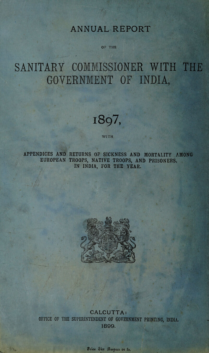 ANNUAL REPORT OF THE SANITARY COMMISSIONER WITH THE GOVERNMENT OF INDIA, 1897, WITH APPENDICES AND RETURNS OF SICKNESS AND MORTALITY AMONG EUROPEAN TROOPS, NATIVE TROOPS, AND PRISONERS, IN INDIA, FOR THE YEAR. CALCUTTA: OFFICE OF THE SUPERINTENDENT OF GOVERNMENT PRINTING, INDIA. 1899. eLvctf Six $tupeca ot 8*.