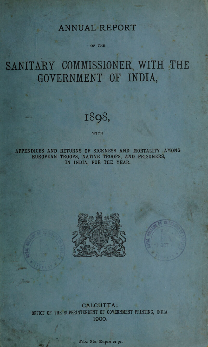 OF THE V i* • SANITARY COMMISSIONER WITH THE GOVERNMENT OF INDIA, 1898, WITH APPENDICES AND RETURNS OF SICKNESS AND MORTALITY AMONG EUROPEAN TROOPS, NATIVE TROOPS, AND PRISONERS, IN INDIA, FOR THE YEAR. CALCUTTA: OFFICE OF THE SUPERINTENDENT OF GOVERNMENT PRINTING, INDIA. 1900. J f ' A «?tice Six aRupees ot 9i>. ■« / # r .