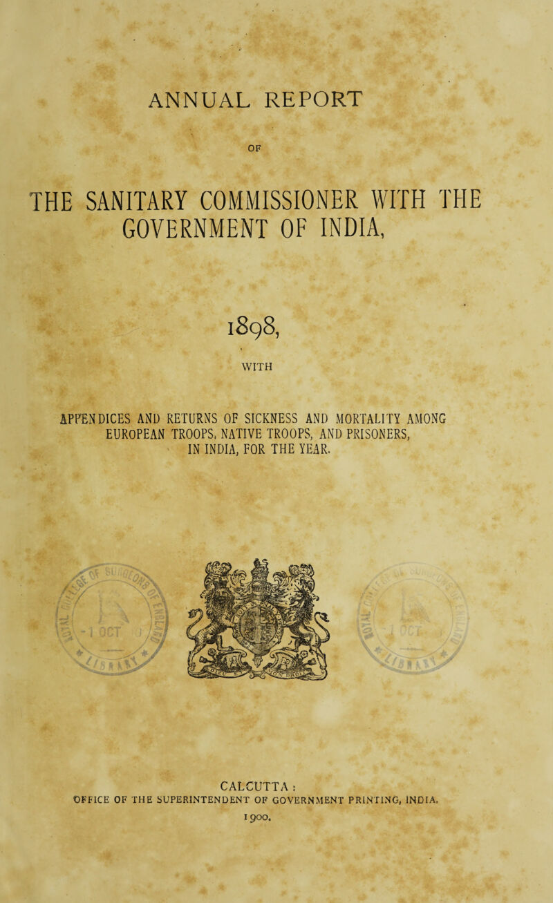 OF THE SANITARY COMMISSIONER WITH '1 GOVERNMENT OF INDIA, 1898, 1 WITH APPENDICES AND RETURNS OF SICKNESS AND MORTALITY AMONG EUROPEAN TROOPS, NATIVE TROOPS, AND PRISONERS, IN INDIA, FOR THE YEAR. CALCUTTA: OFFICE OF THE SUPERINTENDENT OF GOVERNMENT PRINTING, INDIA,