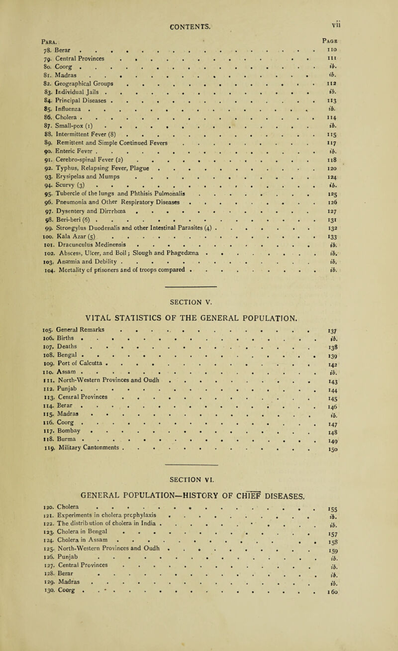 V u Para. 78. Berar. 79. Central Provinces ...... 80. Coorg. 81. Madras .. 82. Geographical Groups ...... 83. Individual Jails. 84. Principal Diseases ....... «5- Influenza ........ 86. Cholera ......... 87. Small-pox (1) ...... . 88. Intermittent Fever (8) . . . . . 89. Remittent and Simple Continued Fevers 90. Enteric Fever ........ 91. Cerebro-spinal Fever (2) .... . 92. Typhus, Relapsing Fever, Plague .... 93. Erysipelas and Mumps ..... 94. Scurvy (3) . 95. Tubercle of the lungs and Phthisis Pulmonalis 96. Pneumonia and Other Respiratory Diseases . . 97. Dysentery and Dirrrhoea ..... 98. Beri-beri (6) . . . . . . . 99. Strongylus Duodenalis and other Intestinal Parasites (4) 100. Kala Azar (5) ....... 101. Dracunculus Medinensis ..... 102. Abscess, Ulcer, and Boil; Slough and Phagedsena • 103. Anaemia and Debility ...... 104. Mortality of prisoners and of troops compared . Page no hi ib. ib. 112 ib. ib. 114 ib. n5 117 ib. 118 120 124 ib. 125 126 127 131 132 133 ib. ib. ib. ib. SECTION V. VITAL STATISTICS OF THE GENERAL POPULATION. 105. General Remarks ... . .. . ..... 106. Births .... .... ...... 107. Deaths ... 108. Bengal.. 109. Port of Calcutta ............. no. Assam . ... hi. North-Western Provinces and Oudh ......... 112* Punjab .............. 113. Central Provinces ............ 114. Berar .. 115. Madras . .. 116. Coorg .............. 117. Bombay .. 118. Burma 119. Military Cantonments ... 137 ib. 138 139 142 ib. *43 144 145 146 ib. 147 148 149 150 SECTION VI. GENERAL POPULATION—HISTORY OF CHIEF DISEASES. 120. Cholera ..... i2t. Experiments in cholera prophylaxis 122. The distribution of cholera in India . 123. Cholera in Bengal ... 124. Cholera in Assam , . . 125. North-Western Provinces and Oudh 126. Punjab . . . . . 127. Central Provinces . . , 128. Berar . 129. Madras ..... 130. Coorg . . * . . . . Q 155 ib. ib. 157 158 159 ib. ib. ib. ib. I 60