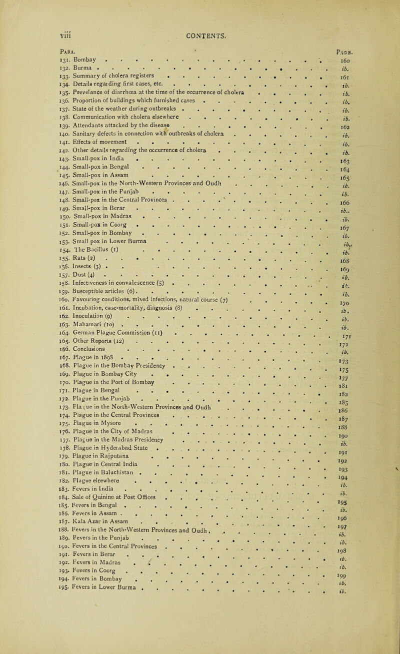 Para. 131. Bombay .......... 132. Burma .......... 133. Summary of cholera registers ...... 134. Details regarding first cases, etc. ..... 135. Prevelance of diarrhoea at the time of the occurrence of cholera 136. Proportion of buildings which furnished cases . 137. State of the weather during outbreaks . . . . , 138. Communication with cholera elsewhere .... 139. Attendants attacked by the disease . . . . . 140. Sanitary defects in connection with outbreaks of cholera 141. Effects of movement ........ 142. Other details regarding the occurrence of cholera . . 143. Small-pox in India • ...... 144. Small-pox in Bengal ....... 145. Small-pox in Assam ....... 146. Small-pox in the North-Western Provinces and Oudh 147. Small-pox in the Punjab ....... 148. Small-pox in the Central Provinces ..... 149. Small-pox in Berar ........ 150. Small-pox in Madras ....... 151. Small-pox in Coorg ........ 152. Small-pox in Bombay . ..... 153. Small pox in Lower Burma ...... 154. The Bacillus (1) . 155. Rats (2). 356. Insects (3) . . 337* Dust (4) * ......... 158. Infectiveness in convalescence (5) ..... 159. Busceptible articles (6). 160. Favouring conditions, mixed infections, natural course (7) 161. Incubation, case-mortality, diagnosis (8) 162. Inoculation (9) ........ 163. Mahamari (10) ......... 164. German Plague Commission (11) ..... 165. Other Reports {12) . . . 166. Conclusions ........ 167. Plague in 1898 ......... 168. Plague in the Bombay Presidency ..... 169. Plague in Bombay City ....... 170. Plague in the Port of Bombay ..... 171. Plague in Bengal ........ 172. Plague in the Punjab ....... 173. Plague in the North-Western Provinces and Oudh 174. Plague in the Central Provinces ..... 175. Plague in Mysore. 176. Plague in the City of Madras ..... 177. Plague in the Madras Presidency .... 178. Plague in Hyderabad State ...... 179. Plague in Rajputana ...... 180. Plague in Central India ...... 181. Plague in Baluchistan 182. Plague elsewhere 183. Fevers in India ........ 184. Sale of Quinine at Post Offices 185. Fevers in Bengal ........ 186. Fevers in Assam 187. Kala Azar in Assam 188. Fevers in the North-Western Provinces and Oudh . . 189. Fevers in the Punjab. 150. Fevers in the Central Provinces ..... 191. Fevers in Berar 192. Fevers in Madras ...... 193. Fevers in Coorg .... 194. Fevers in Bombay ..... 195. Fevers in Lower Burma .... • « • • • • • • • « • • T '9 • 9 • • • PAGtS, 160 ib. 161 ib. ib. ib. ib. ib. 162 ib. ib. ib. 163 164 165 ib. ib. 166 ib.. ib. 167 ib. ib, ib. 168 169 ib. ib. ib. 170 ib. ib. ib. I7r 172 ib. 173 175 177 181 182 185 186 187 188 190 ib. 191 193 193 ib. ib. 195 ib. 196 197 ib. ib. 198 ib. ib. 199 tb.