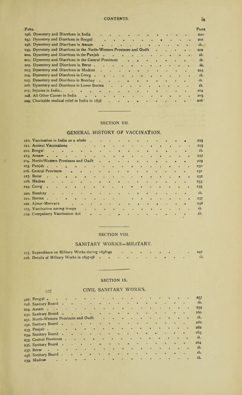 Para. Pagr 196. Dysentery and Diarrhoea in India .......... 200 197. Dysentery and Diarrhoea in Bengal «... 201 198. Dysentery and Diarrhoea in Assam ..ib. 199. Dysentery and Diarrhoea in the North-Western Provinces and Oudh .... 202 200. Dysentery and Diarrhoea in the Punjab .......... ib. 201. Dysentery and Diarrhoea in the Central Provinces.. . ib. 202. Dysentery and Diarrhoea in Berar ........... ib. 203. Dysentery and Diarrhoea in Madras .......... 203 204. Dysentery and Diarrhoea in Coorg .......... , ib. 205. Dysentery and Diarrhoea in Bombay .......... ib. 206. Dysentery and Diarrhoea in Lower Burma ......... ib. 207. Injuries in India. . . 204 208. All Other Causes in India ............ 205 209. Charitable medical relief in India in 1898 ....... . . 206 SECTION VII. GENERAL HISTORY OF VACCINATION. 210. Vaccination in India as a whole ... 211. Animal Vaccinations ............ 225 212. Bengal ............... ib. 213. Assam ................ 227 214. North-Western Provinces and Oudh .......... 229 213* Punjab .......o....j... 230 216. Central Provinces ............. 231 217* Berar ................ 232 218. Madras ............... 233 2x9* Coorg ..... ........... 235 220. Bombay ............... ib. 221. Burma ........ ....... 237 222. Ajmer-Merwara 238 223. Vaccination among troops ............ ib. 224. Compulsory Vaccination Act ........... ib. 1 SECTION VIII. SANITARY WORKS-MILITARY. 225. Expenditure on Military Works during 1898-99 226. Details of Military Works in 1897-98 247 ib. SECTION IX. CIVIL SANITARY WORKS. 227- Bengal. 228. Sanitary Board 229. Assam.. 230. Sanitary Board. 231. North-Western Provinces and Oudh. 232. Sanitary Board. 233. Punjab . < .. 234. Sanitary Board.. 235. Central Provinces . . 236. Sanitary Board 237. Berar . • • • 238. Sanitary Board ...*•• 239. Madras 257 ib. 259 260 ib. 261 262 263 ib. 264 ib. ib.