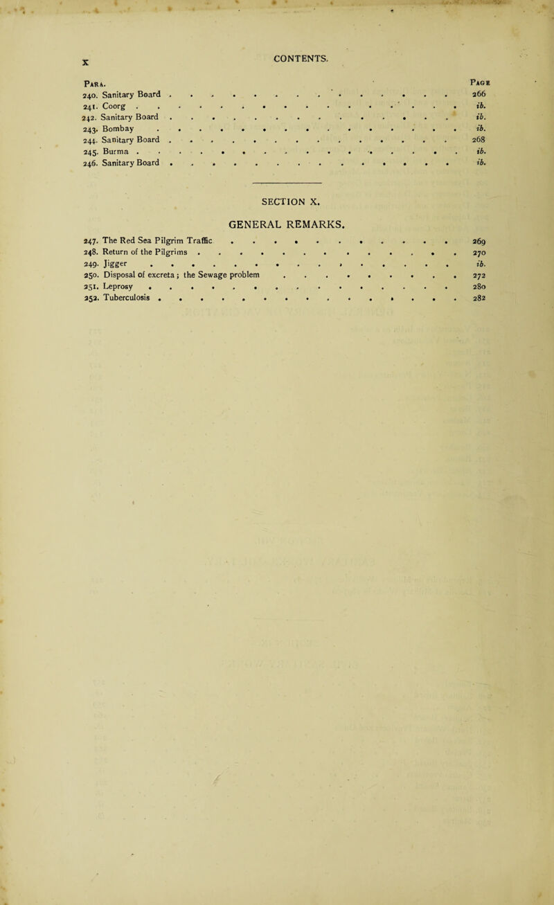 Para. Page 240. Sanitary Board . ............ . 266 241. Coorg ................ ib. 242. Sanitary Board .............. ib. 243. Bombay ............... ib. 244. Sanitary Board ............. . 268 245. Burma ib. 246. Sanitary Board .............. ib. SECTION X. GENERAL REMARKS. 247. The Red Sea Pilgrim Traffic ........... 269 248. Return of the Pilgrims ....... ...... 270 249* .........3. .... xb. 250. Disposal of excreta ; the Sewage problem ......... 272 251. Leprosy ..280 252. Tuberculosis. 282