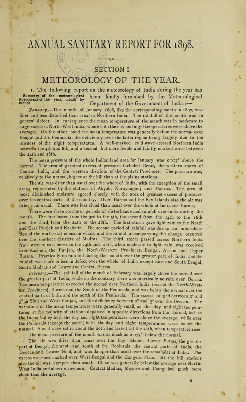 ANNUAL SANITARY REPORT FOR 1898. -:o:- SECTION I. METEOROLOGY OF THE YEAR. i. The following report on the meteorology of India during the year has Summary of the meteorological been kindly furnished by the Meteorological phenomena of the year, month by J J & month- ' Department of the Government of India :— January.—The month- of January 1898, like the corresponding month in 1897, was finer and less disturbed than usual in Northern India. The rainfall of the month was in general defect. In consequence the mean temperature of the month was in moderate to large excess in North-West India, where both the day and night temperatures were above the average. On the other hand the mean temperature was generally below the normal over Bengal and the Peninsula, the deficiency over the latter region being largely due to the lowness of the night temperatures. A well-marked cold wave crossed Northern India between the 4th and 8th, and a second but more feeble and faintly marked wave between the 24th and 28th. The mean pressure of the whole Indian land area for January was 0*017* above the normal. The area of greatest excess of pressure included Berar, the western states of Central India, and the western districts of the Central Provinces. The pressure was, relatively to the normal, higher at the hill than at the plains stations. The air was drier than usual over the whole of India, with the exception of the small areas represented by the stations of Akyab, Narayanganj and Madras. The area of most diminished moisture agreed closely with the area of greatest excess of pressure over the central parts of the country. Over Burma and the Bay Islands also the air was drier than usual. There was less cloud than usual over the whole of India and Burma. There were three storms or periods of disturbance and rainfall over India during the month. The first lasted from the 3rd to the 5th, the second from the 14th to the 16th and the third from the 24th to the 28th. The first storm gave light rain to the North and East Punjab and Kashmir. The second period of rainfall was due to an intensifica¬ tion of the north-east monsoon winds, and the rainfall accompanying this change occurred over the southern districts of Madras. The third storm passed across Northern India from west to east between the 24th and 28th, when moderate to light rain was received over Kashmir, the Punjab, the North-Western Provinces, Bengal, Assam and Upper Burma. Practically no rain fell during the month over the greater part of India, and the rainfall was more or less in defect over the whole of India except East and South Bengal, South Madras and Lower and Central Burma. February.—The rainfall of the month of February was largely above the normal over the greater part of India, while on the contrary there was practically no rain over Burma. The mean temperature exceeded the normal over Northern India (except the North-West¬ ern Provinces), Burma and the South of the Peninsula, and was below the normal over the central parts of India and the north of the Peninsula. The excess ranged between 2° and 30 in Sind and West Punjab, and the deficiency between 20 and 30 over the Deccan. The variations of the mean temperature were generally small, as the day and night tempera¬ tures at the majority of stations departed in opposite directions from the normal, but in the Indus Valley both the day and night temperatures were above the average, while over the Peninsula (except the south) both the day and night temperatures were below the normal. A cold wave set in about the 20th and lasted till the 24th, when temperature rose. The mean pressure of the month was as much as 0-077 below the normal. The air was drier than usual over the Bay Islands, Lower Burma, the greater part of Bengal, the west and south of the Peninsula, the central parts of India, the Deccan and Lower Sind, and was damper than usual over the remainder of India. The excess was most marked over West Bengal and the Gangetic Plain. At the hill stations also the air was damper than usual. Cloud was generally below the average over North- West India and above elsewhere. Central Madras, Mysore and Coorg had much more cloud than the average. B