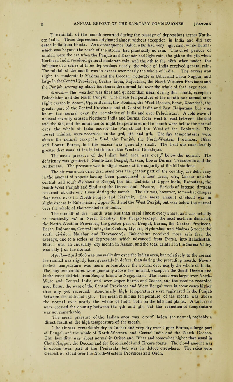 The rainfall of the month occurred during the passage of depressions across North¬ ern India. These depressions originated almost without exception in India and did not enter India from Persia. As a consequence Baluchistan had very light rain, while Burma? which was beyond the reach of the storms, had practically no rain. The chief periods of rainfall were the ist when the Punjab and Kashmir had light rain, the 5th to the 7th when Northern India received general moderate rain, and the 9th to the 18th when under the influence of a series of three depressions nearly the whole of India received general rain. The rainfall of the month was in excess over nearly the whole of India. The excess was slight to moderate in Madras and the Deccan, moderate in Bihar and Chota Nagpur, and large in the Central Provinces, Central India, Rajputana, the North-Western Provinces and the Punjab, averaging about four times the normal fall over the whole of that large area. March.—The weather was finer and quieter than usual during this month, except in Baluchistan and the North Punjab. The mean temperature of the month was normal or in slight excess in Assam, Upper Burma, the Konkan, the West Deccan, Berar, Khandesh, the greater part of the Central Provinces and of Central India and East Rajputana, but was below the normal over the remainder of India and over Baluchistan. A cold wave cf unusual severity crossed Northern India and Burma from west to east between the 2nd and the 6th, and the minimum or night temperatures of the month were below the normal over the whole of India except the Punjab and the West of the Peninsula. The lowest minima were recorded on the 3rd, 4th and 5th. The day temperatures were above the normal except in Sind, the Punjab, the North-Western Provinces, Bihar and Lower Burma, but the excess was generally small. The heat was considerably greater than usual at the hill stations in the Western Himalayas. The mean pressure of the Indian land area was o'ois below the normal. The deficiency was greatest in South-East Bengal, Arakan, Lower Burma, Tenasserim and the Andamans. The pressure was in slight excess at the majority of the hill stations. The air was much drier than usual over the greater part of the country, the deficiency in the amount of vapour having been pronounced in four areas, viz., Cachar and the central and south divisions of Bengal, the hill districts of Upper India, Rajputana, the South-West Punjab and Sind, and the Deccan and Mysore. Periods of intense dryness occurred at different times during the month. The air was, however, somewhat damper than usual over the North Punjab and Kashmir. The mean amount of cloud was in slight excess in Baluchistan, Upper Sind and the West Punjab, but was below the normal over the whole of the remainder of India. The rainfall of the month was less than usual almost everywhere, and was actually or practically nil in North Bombay, the Punjab (except the most northern districts), the North-Western Provinces, the greater part of Bengal, Burma, the Central Provinces, Berar, Rajputana, Central India, the Konkan, Mysore, Hyderabad and Madras (except the south division, Malabar and Travancore). Baluchistan received more rain than the average, due to a series of depressions which advanced from Persia into Baluchistan, March was an unusually dry month in Assam, and the total rainfall in the Surma Valley was only | of the normal. April.—April 1898 was unusually dry over the Indian area, but relatively to the normal the rainfall was slightly less, generally in defect, than during the preceding month. Never¬ theless temperature was more or less above the normal over nearly the whole of India. The day temperatures were generally above the normal, except in the South Deccan and in the coast districts from Saugar Island to Negapatam. The excess was large over North- West and Central India and over Upper Burma and Cachar, and the maxima recorded over Berar, the west of the Central Provinces and West Bengal were in some cases higher than any yet recorded. Abnormally high temperatures were registered in the Punjab between the 12th and 15th. The mean minimum temperature of the month was above the normal over nearly the whole of India both on the hills and plains. A faint cool wave crossed the country between the 7th and 9th, but the reduction of temperature was not remarkable. The mean pressure of the Indian area was o'oiy below the normal, probably a direct result of the high temperature of the month. 1 he air was remarkably dry in Cachar and very dry over Upper Burma, a large part of Bengal, and the whole of North-Western and Central India and the North Deccan. The humidity was about normal in Orissa and Bihar and somewhat higher than usual in Chota Nagpur, the Deccan and the Coromandel and Circars coasts. The cloud amount was in excess over part of the Peninsula, but was in defect elsewhere. The skies were clearest of cloud over the North-Western Provinces and Oudh,