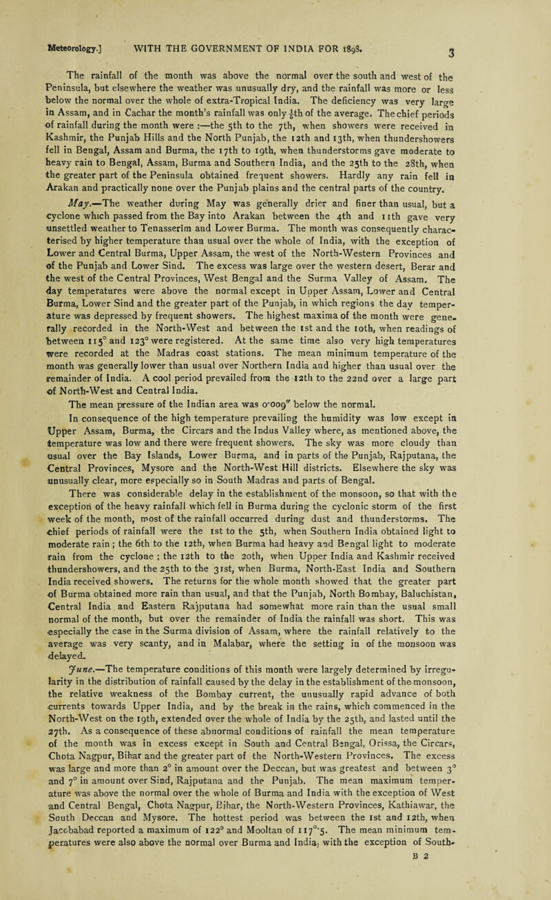 The rainfall of the month was above the normal over the south and west of the Peninsula, but elsewhere the weather was unusually dry, and the rainfall was more or less below the normal over the whole of extra-Tropical India. The deficiency was very large in Assam, and in Cachar the month’s rainfall was only-|th of the average. The chief periods of rainfall during the month were :—the 5th to the 7th, when showers were received in Kashmir, the Punjab Hills and the North Punjab, the 12th and 13th, when thundershowers fell in Bengal, Assam and Burma, the 17th to 19th, when thunderstorms gave moderate to heavy rain to Bengal, Assam, Burma and Southern India, and the 25th to the 28th, when the greater part of the Peninsula obtained frequent showers. Hardly any rain fell in Arakan and practically none over the Punjab plains and the central parts of the country* May.—The weather during May was generally drier and finer than usual, but a cyclone which passed from the Bay into Arakan between the 4th and nth gave very unsettled weather to Tenasserim and Lower Burma. The month was consequently charac¬ terised by higher temperature than usual over the whole of India, with the exception of Lower and Central Burma, Upper Assam, the west of the North-Western Provinces and of the Punjab and Lower Sind. The excess was large over the western desert, Berar and the west of the Central Provinces, West Bengal and the Surma Valley of Assam. The day temperatures were above the normal except in Upper Assam, Lower and Central Burma, Lower Sind and the greater part of the Punjab, in which regions the dav temper¬ ature was depressed by frequent showers* The highest maxima of the month were gene¬ rally recorded in the North-West and between the 1st and the 10th, when readings of between 1150 and 1230 were registered. At the same time also very high temperatures were recorded at the Madras coast stations. The mean minimum temperature of the month was generally lower than usual over Northern India and higher than usual over the remainder of India. A cool period prevailed from the 12th to the 22nd over a large part «of North-West and Central India. The mean pressure of the Indian area was 0*009 below the normal. In consequence of the high temperature prevailing the humidity was low except in Upper Assam, Burma, the Circars and the Indus Valley where, as mentioned above, the temperature was low and there were frequent showers. The sky was more cloudy than usual over the Bay Islands, Lower Burma, and in parts of the Punjab, Rajputana, the Central Provinces, Mysore and the North-West Hill districts. Elsewhere the sky was unusually clear, more especially so in South Madras and parts of Bengal. There was considerable delay in the establishment of the monsoon, so that with the exception of the heavy rainfall which fell in Burma during the cyclonic storm of the first week of the month, most of the rainfall occurred during dust and thunderstorms. The chief periods of rainfall were the 1st to the 5th, when Southern India obtained light to moderate rain; the 6th to the 12th, when Burma had heavy and Bengal light to moderate rain from the cyclone ; the 12th to the 20th, when Upper India and Kashmir received thundershowers, and the 25th to the 31st, when Burma, North-East India and Southern India received showers. The returns for the whole month showed that the greater part of Burma obtained more rain than usual, and that the Punjab, North Bombay, Baluchistan, Central India and Eastern Rajputana had somewhat more rain than the usual small normal of the month, but over the remainder of India the rainfall was short. This was ■especially the case in the Surma division of Assam, where the rainfall relatively to the average was very scanty, and in Malabar, where the setting in of the monsoon was ■delayed* June.—The temperature conditions of this month were largely determined by irregu¬ larity in the distribution of rainfall caused by the delay in the establishment of the monsoon, the relative weakness of the Bombay current, the unusually rapid advance of both ■currents towards Upper India, and by the break in the rains, which commenced in the North-West on the 19th, extended over the whole of India by the 25th, and lasted until the 27th. As a consequence of these abnormal conditions of rainfall the mean temperature of the month was in excess except in South and Central Bengal, Orissa, the Circars, Chota Nagpur, Bihar and the greater part of the North-Western Provinces. The excess was large and more than 2° in amount over the Deccan, but was greatest and between 30 and 70 in amount over Sind, Rajputana and the Punjab. The mean maximum temper¬ ature was above the normal over the whole of Burma and India with the exception of West and Central Bengal, Chota Nagpur, Bihar, the North-Western Provinces, Kathiawar, the South Deccan and Mysore. The hottest period was between the 1st and 12th, when Jaccbabad reported a maximum of 1220 and Mooltan of H7°*5. The mean minimum tem¬ peratures were also above the normal over Burma and India] with the exception of South- B 2