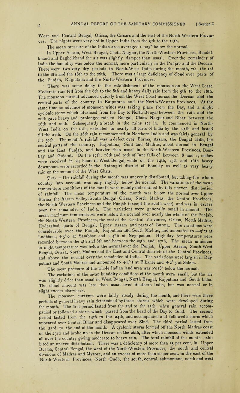 West and Central Bengal, Orissa, the Circars and the east of the North-Western Provin¬ ces, The nights were very hot in Upper India from the 9th to the 13th. The mean pressure of the Indian area averaged 0’025 below the normal. In Upper Assam, West Bengal, Chota Nagpur, the North-Western Provinces, Bundel- khand and Baghelkhand the air was slightly damper than usual. Over the remainder of India the humidity was below the normal, more particularly in the Punjab and the Deccan. There were two very dry periods in North-West India during the month, viz.} the 1st to the 8th and the ] 8th to the 26th. There was a large deficiency of cloud over parts of the Punjab, Rajputana and the North-Western Provinces. There was some delay in the establishment of the monsoon on the West Ccast. Moderate rain fell from the 6th to the 8tti and heavy daily rain from the gth to the 18th. The monsoon current advanced quickly from the West Coast across the Deccan and the central parts of the country to Rajputana and the North-Western Provinces. At the same time an advance of monsoon winds was taking place from the Bay, and a slight cyclonic storm which advanced from the Bay to North Bengal between the 12th and the 20th gave heavy and prolonged rain to Bengal, Chota Nagpur and Bihar between the 16th and 20th. Subsequently a break in the rains set in. It commenced in North- West India on the 19th, extended to nearly all parts of India by the 25th and lasted till the 27th. On the 28th rain recommenced in Northern India and was fairly general by the 30th. The month's rainfall was in defect over Burma, Assam, the Bengal Hills, the central parts of the country, Rajputana, Sind and Madras, about normal in Bengal and the East Punjab, and heavier than usual in the North-Western Provinces, Bom¬ bay and Gujarat. On the 17th, 18th and 19th of June falls of between 8 and 17 inches were received in 24 hours in West Bengal, while on the 14th, 15th and 16th heavy downpours were recorded in the Ratnagiri district of Bombay as well as very heavy rain on the summit of the West Ghats. July.—The rainfall during the month was unevenly distributed, but taking the whole country into account was only slightly below the normal. The variations of the mean temperature conditions of the month were mainly determined by this uneven distribution of rainfall. The mean temperature of the month was below the normal over Upper Burma, the Assam Valley, South Bengal, Orissa, North Madras, the Central Provinces, the North-Western Provinces and the Punjab (except the south-west), and was in excess over the remainder of India. The variations were generally small in amount. The mean maximum temperatures were below the normal over nearly the whole of the Punjab, the North-Western Provinces, the east of the Central Provinces, Orissa, North Madras, Hyderabad, parts of Bengal, Upper Assam and parts of Burma. Tne variations were considerable over the Punjab, Rajputana and South Madras, and amounted to —5°*3 at Ludhiana, +50,o at Sambhar and +4°-6 at Negapatam. High day temperatures were recorded between the 4th and 8th and between the 25th and 27th. The mean minimum or night temperature was below the normal over the Punjab, Upper Assam, South-West Bengal, Orissa, North Madras and the East and Central districts of the Central Provinces, and above the normal over the remainder of India. The variations were largish in Raj¬ putana and South Madras and amounted to + 4°*i at Bikaner and + 20i5 at Salem. The mean pressure of the whole Indian land area was o’oi8 below the normal. The variations of the mean humidity conditions of the month were small, but the air was slightly drier than usual in West Bengal, North Bengal, Rajputana and South India. The cloud amount was less than usual over Southern India, but was normal or in slight excess elsewhere. The monsoon currents were fairly steady during the month, and there were three periods of general heavy rain determined by three storms which were developed during the month. The first period lasted from the 2nd to the 13th, when general rain accom¬ panied or followed a storm which passed from the head of the Bay to Sind. The second period lasted from the 14th to the 24th, and accompanied and followed a storm which appeared over Central Bihar and disappeared over Sind. The third period lasted from the 23rd to the end of the month. A cyclonic storm formed off the North Madras coast on the 23rd and broke up in the Deccan on the 26th, after which monsoon winds extended all over the country giving moderate to heavy rain. The total rainfall of the month exhi¬ bited an uneven distribution. There was a deficiency of more than 25 per cent, in Upper Burma, Central Bengal, the west of the North-Western Provinces, the south and central divisions of Madras and Mysore, and an excess of more than 20 per cent, in the east of the North-Western Provinces, North Oudh, the south, central, submontane, north and west