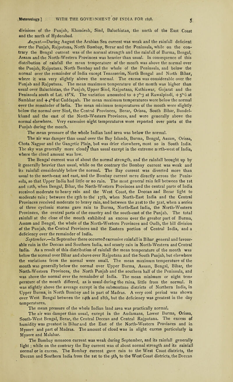 divisions of the Punjab, Khanaesh, Sind, Baluchistan, the north of the East Coast and the north of Hyderabad. August.—During August the Arabian Sea current was weak and the rainfall deficient over the Punjab, Rajputana, North Bombay, Berar and the Peninsula, while on the con¬ trary the Bengal current was of the normal strength and the rainfall of Burma, Bengal, Assam and the North-Western Provinces was heavier than usual. In consequence of this distribution of rainfall the mean temperature of the month was above the normal over the Punjab, Rajputana, North Bombay and the whole of the Peninsula, and below the normal over the remainder of India except Tenasserim, North Bengal and North Bihar, where it was very slightly above the normal. The excess was considerable over the Punjab and Rajputana. The mean maximum temperature of the month was higher than usual over Baluchistan, the Punjab, Upper Sind, Rajputana, Kathiawar, Gujarat and the Peninsula south of Lat. i8°N. The variation amounted to +7°’3 at Rawalpindi, +5°*6 at Sambhar and + 40,6 at Cuddapah. The mean maximum temperatures were below the normal over the remainder of India. The mean minimum temperatures of the month were slightly below the normal over Sind, the Central Provinces, Berar, Orissa, South Bihar, Bundel- khand and the east of the North-Western Provinces, and were generally above the normal elsewhere. Very excessive night temperatures were reported over parts of the Punjab during the month. The mean pressure of the whole Indian land area was below the normal. The air was damper than usual over the Bay Islands, Burma, Bengal, Assam, Orissa, Chota Nagpur and the Gangetic Plain, but was drier elsewhere, most so in South India. The sky was generally more cloudy than usual except in the extreme north-west of India, where the cloud amount was low. The Bengal current was of about the normal strength, and the rainfall brought up by it generally heavier than usual, while on the contrary the Bombay current was weak and its rainfall considerably below the normal. The Bay current was diverted more than usual to the north-east and east, and the Bombay current mere directly across the Penin¬ sula, so that Upper India had little or no rain. The most general rain fell between the 1st and 12th, when Bengal, Bihar, the North-Western Provinces and the central parts of India received moderate to heavy rain and the West Coast, the Deccan and Berar light to moderate rain; between the 13th to the 17th, when North-East India and the Central Provinces received moderate to heavy rain, and between the 21st to the 31st, when a series of three cyclonic storms gave rain to Burma, North-East India, the North-Western Provinces, the central parts of the country and the south-east of the Punjab. The total rainfall at the close of the month exhibited an excess over the greater part of Burma, Assam and Bengal, the whole of the North-Western Provinces and Oudh, the hill division of the Punjab, the Central Provinces and the Eastern portion of Central India, and a deficiency over the remainder of India. September.—In September there occurred excessive rainfall in Bihar general and favour¬ able rain in the Deccan and Southern India, and scanty rain in North-Western and Central India. As a result of this distribution of rainfall the mean temperature of the month was below the normal over Bihar and above over Rajputana and the South Punjab, but elsewhere the variations from the normal were small. The mean maximum temperature of the month was generally below the normal over Upper Burma, Assam, Bengal, Bihar, the North-Western Provinces, the North Punjab and the southern half of the Peninsula, and was above the normal over the remainder of India. The mean minimum or night tem¬ perature of the month differed, as is usual during the rains, little from the normal. It was slightly above the average except in the submontane districts of Northern India, in Upper Burma, in North Bombay and in part of Madras. A very cool period was shown over West Bengal between the 14th and 18th, but the deficiency was greatest in the day temperatures. The mean pressure of the whole Indian land area was practically normal. The air was damper than usual, except in the Andamans, Lower Burma, Orissa, South-West Bengal, Berar, the Central Deccan and Central Rajputana. The excess of humidity was greatest in Bihar and the East of the North-Western Provinces and in Mysore and part of Madras. The amount of cloud was in slight excess particularly in Mysore and Malabar. The Bombay monsoon current was weak during September, and its rainfall generally light ; while on the contrary the Bay current was of about normal strength and its rainfall normal or in excess. The Bombay current gave rain to the West Coast districts, the Deccan and Southern India from the 1st to the gth, to the West Coast districts, the Deccan