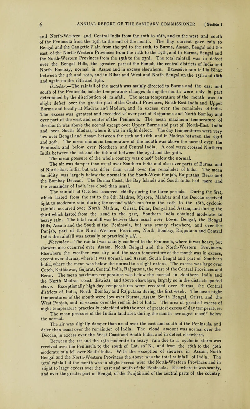 and North-Western and Central India from the ioth to 16th, and to the west and south of the Peninsula from the igth to the end of the month. The Bay current gave rain to Bengal and the Gangetic Plain from the 3rd to the ioth, to Burma, Assam, Bengal and the east of the North-Western Provinces from the nth to the 17th, and to Burma, Bengal and the North-Western Provinces from the 19th to the 23rd. The total rainfall was in defect over the Bengal Hills, the greater part of the Punjab, the central districts of India and North Bombay, normal in Assam and in excess elsewhere. Excessive rain fell in Bihar between the 4th and ioth, and in Bihar and West and North Bengal on the 15th and 16th and again on the 18th and 19th. October.—The rainfall of the month was mainly directed to Burma and the east and south of the Peninsula, but the temperature changes during the month were only in part determined by the distribution of rainfall. The mean temperature of the month was in slight defect over the greater part of the Central Provinces, North-East India and Upper Burma and locally at Madras and Madura, and in excess over the remainder of India. The excess was greatest and exceeded 2° over part of Rajputana and North Bombay and over part of the west and centre of the Peninsula. The mean maximum temperature of the month was above the normal except over Upper Burma and part of North-East India and over South Madras, where it was in slight defect. The day temperatures were very low over Bengal and Assam between the nth and 16th, and in Madras between the 23rd and 29th. The mean minimum temperature of the month was above the normal over the Peninsula and below over Northern and Central India. A cool wave crossed Northern India between the 1st and the 6th and between the 23rd and the 30th. The mean pressure of the whole country was o,oo6',/ below the normal. The air was damper than usual over Southern India and also over parts of Burma and of North-East India, but was drier than usual over the remainder of India. The mean humidity was largely belowr the normal in the South-West Punjab, Rajputana, Berar and the Bombay Deccan. The Burma Coast, the Bay Islands and South India had more and the remainder of India less cloud than usual. The rainfall of October occurred chiefly during the three periods. During the first, which lasted from the 1st to the 8th, Madras, Mysore, Malabar and the Deccan received light to moderate rain, during the second which ran from the ioth to the 16th, cyclonic rainfall occurred over North Madras, Orissa, Bihar, Bengal and Assam, and during the third which lasted from the 22nd to the 31st, Southern India obtained moderate to heavy rain. The total rainfall was heavier than usual over Lower Bengal, the Bengal Hills, Assam and the South of the Peninsula, but was scanty elsewhere, and over the Punjab, part of the North-Western Provinces, North Bombay, Rajputana and Central India the rainfall was actually or practically nil. . November.—The rainfall was mainly confined to the Peninsula, where it was heavy, but showers also occurred over Assam, North Bengal and the North-Western Provinces. Elsewhere the weather was dry and the rn£an temperature of the month was in excess, except over Burma, where it was normal, and Assam, South Bengal and part of Southern India, where the mean was below the normal to a slight extent. The excess was large over Cutch, Kathiawar, Gujarat, Central India, Rajputana, the west of the Central Provinces and Berar. The mean maximum temperature was below the normal in Southern India and the ‘North Madras coast districts and above elsewhere, largely so in the districts quoted above. Exceptionally high day temperatures were recorded over Burma, the Central districts of India, North Bombay and Rajputana during the first week. The mean night temperatures of the month were low over Burma, Assam, South Bengal, Orissa and the West Punjab, and in excess over the remainder of India. The area of greatest excess of night temperature practically coincided with the area of greatest excess of day temperature. The mean pressure of the Indian land area during the month averaged o’o26 below the normal. The air was slightly damper than usual over the east and south of the Peninsula, and drier than usual over the remainder of India. The cloud amount was normal over the Deccan, in excess over the West Coast and South India, and in defect elsewhere. Between the 1st and the 15th moderate to heavy rain due to a cyclonic storm was received over the Peninsula to the south of Lat. 20° N., and from the 26th to the 30th moderate rain fell over South India. With the exception of showers in Assam, North Bengal and the North-Western Provinces the above was the total ra infall of India. The total rainfall of the month was in slight excess over the North-Western Provinces and in slight to large excess over the east and south cf the Peninsula. Elsewhere it was scanty, and over the greater part of Bengal, of the Punjab and of the central parts of the country