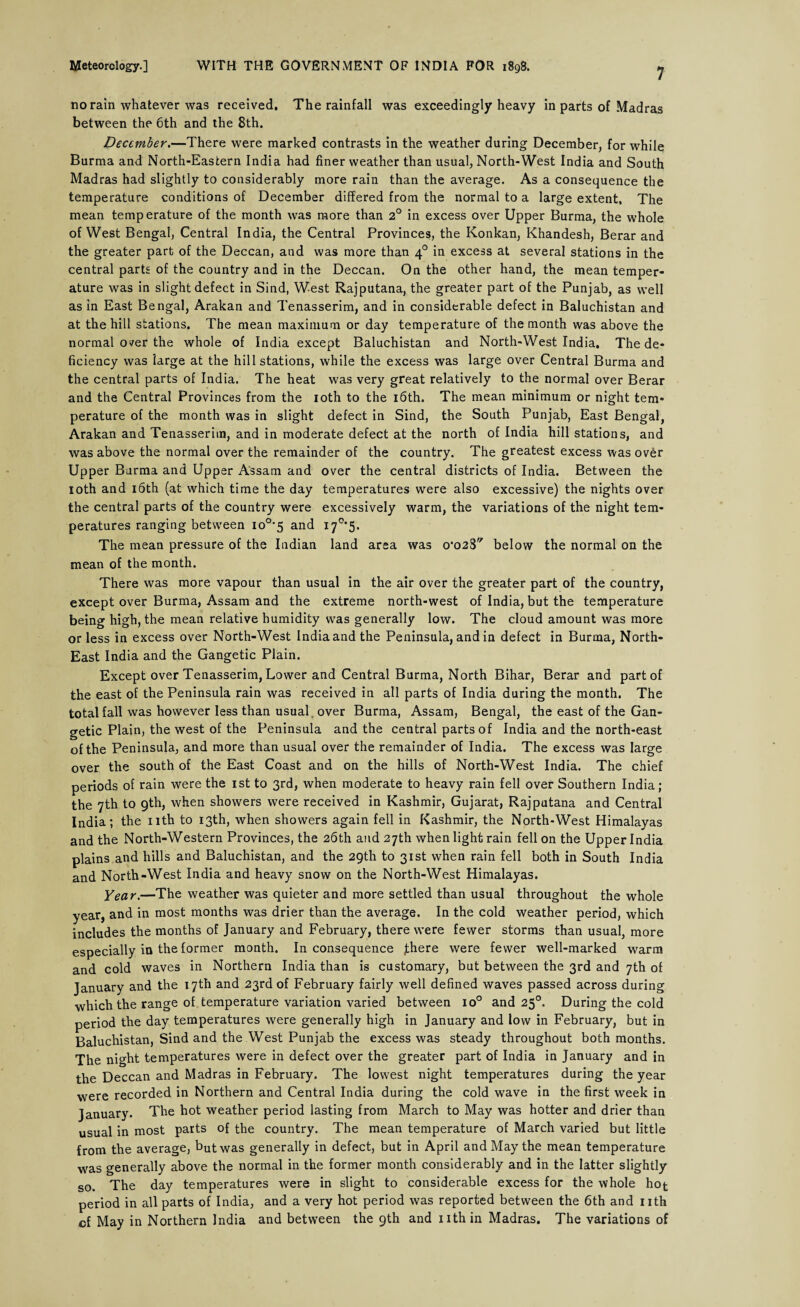 7 no rain whatever was received. The rainfall was exceedingly heavy in parts of Madras between the 6th and the 8th. December.—There were marked contrasts in the weather during December, for while Burma and North-Eastern India had finer weather than usual, North-West India and South Madras had slightly to considerably more rain than the average. As a consequence the temperature conditions of December differed from the normal to a large extent. The mean temperature of the month was more than 2° in excess over Upper Burma, the whole of West Bengal, Central India, the Central Provinces, the Konkan, Khandesh, Berar and the greater part of the Deccan, and was more than 40 in excess at several stations in the central parts of the country and in the Deccan. On the other hand, the mean temper¬ ature was in slight defect in Sind, West Rajputana, the greater part of the Punjab, as well as in East Bengal, Arakan and Tenasserim, and in considerable defect in Baluchistan and at the hill stations. The mean maximum or day temperature of the month was above the normal over the whole of India except Baluchistan and North-West India. The de¬ ficiency was large at the hill stations, while the excess was large over Central Burma and the central parts of India. The heat was very great relatively to the normal over Berar and the Central Provinces from the 10th to the 16th. The mean minimum or night tem¬ perature of the month was in slight defect in Sind, the South Punjab, East Bengal, Arakan and Tenasserim, and in moderate defect at the north of India hill stations, and was above the normal over the remainder of the country. The greatest excess was over Upper Burma and Upper Assam and over the central districts of India. Between the 10th and 16th (at which time the day temperatures were also excessive) the nights over the central parts of the country were excessively warm, the variations of the night tem¬ peratures ranging between io°*5 and X7°’5. The mean pressure of the Indian land area was 0*028 below the normal on the mean of the month. There was more vapour than usual in the air over the greater part of the country, except over Burma, Assam and the extreme north-west of India, but the temperature being high, the mean relative humidity was generally low. The cloud amount was more or less in excess over North-West India and the Peninsula, and in defect in Burma, North- East India and the Gangetic Plain. Except over Tenasserim, Lower and Central Burma, North Bihar, Berar and part of the east of the Peninsula rain was received in all parts of India during the month. The total fall was however less than usual over Burma, Assam, Bengal, the east of the Gan¬ getic Plain, the west of the Peninsula and the central parts of India and the north-east of the Peninsula, and more than usual over the remainder of India. The excess was large over the south of the East Coast and on the hills of North-West India. The chief periods of rain were the 1st to 3rd, when moderate to heavy rain fell over Southern India; the 7th to 9th, when showers were received in Kashmir, Gujarat, Rajputana and Central India; the nth to 13th, when showers again fell in Kashmir, the North-West Himalayas and the North-Western Provinces, the 26th and 27th when light rain fell on the Upper India plains and hills and Baluchistan, and the 29th to 31st when rain fell both in South India and North-West India and heavy snow on the North-West Himalayas. Year.—The weather was quieter and more settled than usual throughout the whole year, and in most months was drier than the average. In the cold weather period, which includes the months of January and February, there were fewer storms than usual, more especially in the former month. In consequence Jhere were fewer well-marked warm and cold waves in Northern India than is customary, but between the 3rd and 7th of January and the 17th and 23rd of February fairly well defined waves passed across during which the range of temperature variation varied between io° and 250. During the cold period the day temperatures were generally high in January and low in February, but in Baluchistan, Sind and the West Punjab the excess was steady throughout both months. The night temperatures were in defect over the greater part of India in January and in the Deccan and Madras in February. The lowest night temperatures during the year were recorded in Northern and Central India during the cold wave in the first week in January. The hot weather period lasting from March to May was hotter and drier than usual in most parts of the country. The mean temperature of March varied but little from the average, butwas generally in defect, but in April and May the mean temperature was generally above the normal in the former month considerably and in the latter slightly so. The day temperatures were in slight to considerable excess for the whole hot period in all parts of India, and a very hot period was reported between the 6th and nth of May in Northern India and between the 9th and nth in Madras. The variations of