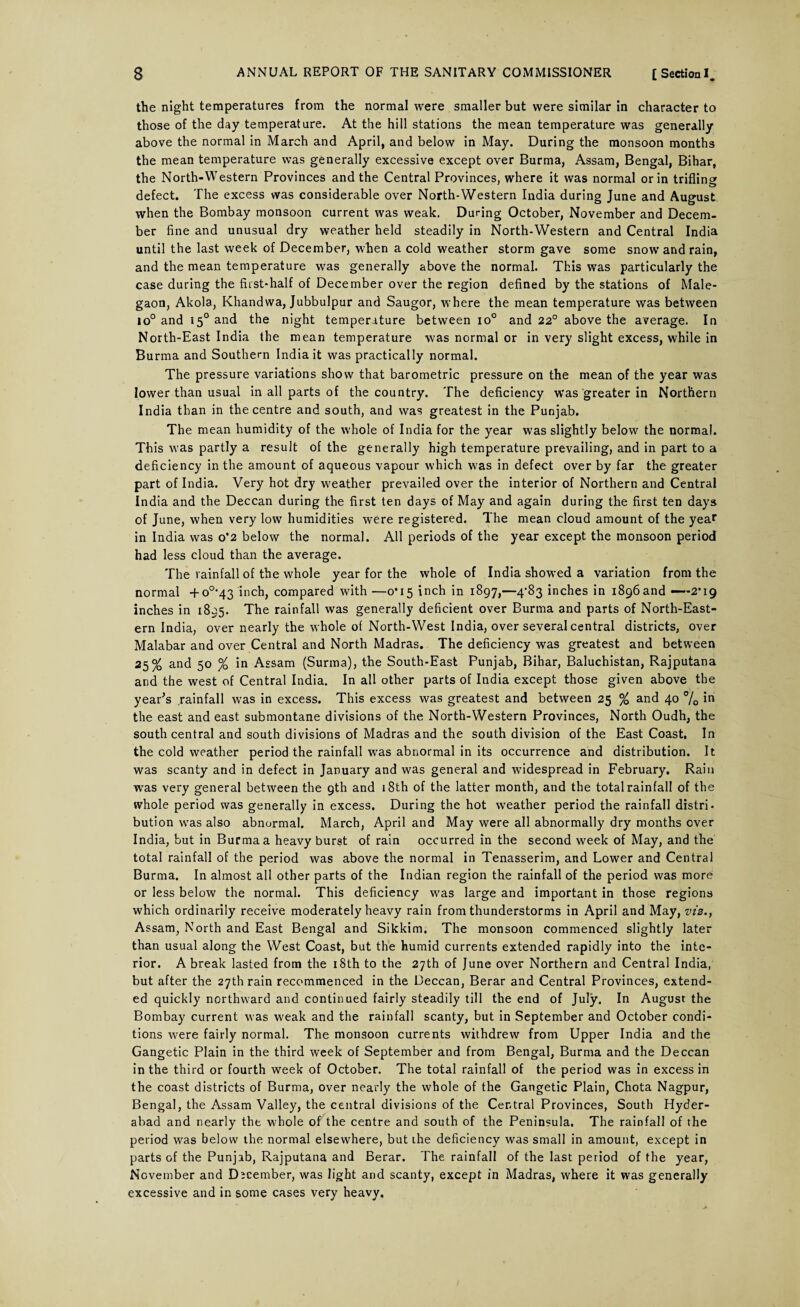the night temperatures from the normal were smaller but were similar in character to those of the day temperature. At the hill stations the mean temperature was generally above the normal in March and April, and below in May. During the monsoon months the mean temperature was generally excessive except over Burma, Assam, Bengal, Bihar, the North-Western Provinces and the Central Provinces, where it was normal or in triflinsr defect. The excess was considerable over North-Western India during June and August when the Bombay monsoon current was weak. During October, November and Decern- ber fine and unusual dry weather held steadily in North-Western and Central India until the last week of December, when a cold weather storm gave some snow and rain, and the mean temperature was generally above the normal. This was particularly the case during the fiist-half of December over the region defined by the stations of Male- gaon, Akola, Khandwa, Jubbulpur and Saugor, where the mean temperature was between io° and i50 and the night temperature between io° and 22° above the average. In North-East India the mean temperature was normal or in very slight excess, while in Burma and Southern India it was practically normal. The pressure variations show that barometric pressure on the mean of the year was lower than usual in all parts of the country. The deficiency Was greater in Northern India than in the centre and south, and was greatest in the Punjab. The mean humidity of the whole of India for the year was slightly below the normal. This was partly a result of the generally high temperature prevailing, and in part to a deficiency in the amount of aqueous vapour which was in defect over by far the greater part of India. Very hot dry weather prevailed over the interior of Northern and Central India and the Deccan during the first ten days of May and again during the first ten days of June, when very low humidities were registered. The mean cloud amount of the year in India was o*2 below the normal. All periods of the year except the monsoon period had less cloud than the average. The rainfall of the whole year for the whole of India showed a variation from the normal +o0,43 inch, compared with —0*15 inch in 1897,—4-83 inches in 1896and —~-2,i9 inches in 1895. The rainfall was generally deficient over Burma and parts of North-East¬ ern India, over nearly the whole of North-West India, over several central districts, over Malabar and over Central and North Madras. The deficiency was greatest and between 25% and 50 % in Assam (Surma), the South-East Punjab, Bihar, Baluchistan, Rajputana and the west of Central India. In all other parts of India except those given above the year's rainfall was in excess. This excess was greatest and between 25 % and 40 % in the east and east submontane divisions of the North-Western Provinces, North Oudh, the southcentral and south divisions of Madras and the south division of the East Coast, In the cold weather period the rainfall was abnormal in its occurrence and distribution. It was scanty and in defect in January and was general and widespread in February. Rain was very general between the gth and 18th of the latter month, and the total rainfall of the whole period was generally in excess. During the hot weather period the rainfall distri¬ bution was also abnormal. March, April and May were all abnormally dry months over India, but in Burma a heavy burst of rain occurred in the second week of May, and the total rainfall of the period was above the normal in Tenasserim, and Lower and Central Burma. In almost all other parts of the Indian region the rainfall of the period was more or less below the normal. This deficiency was large and important in those regions which ordinarily receive moderately heavy rain from thunderstorms in April and May, viz., Assam, North and East Bengal and Sikkim. The monsoon commenced slightly later than usual along the West Coast, but the humid currents extended rapidly into the inte¬ rior. A break lasted from the 18th to the 27th of June over Northern and Central India, but after the 27th rain recommenced in the Deccan, Berar and Central Provinces, extend¬ ed quickly northward and continued fairly steadily till the end of July. In August the Bombay current was weak and the rainfall scanty, but in September and October condi¬ tions were fairly normal. The monsoon currents withdrew from Upper India and the Gangetic Plain in the third week of September and from Bengal, Burma and the Deccan in the third or fourth week of October. The total rainfall of the period was in excess in the coast districts of Burma, over nearly the whole of the Gangetic Plain, Chota Nagpur, Bengal, the Assam Valley, the central divisions of the Central Provinces, South Hyder¬ abad and nearly the whole of the centre and south of the Peninsula. The rainfall of the period was below the normal elsewhere, but the deficiency was small in amount, except in parts of the Punjab, Rajputana and Berar. The rainfall of the last period of the year, November and December, was light and scanty, except in Madras, where it was generally excessive and in some cases very heavy.