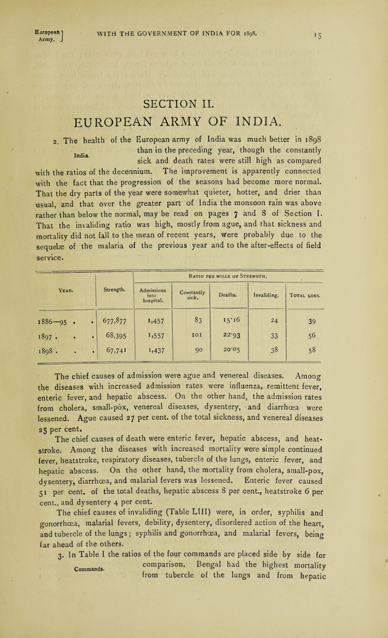 Army, J *5 SECTION II. EUROPEAN ARMY OF INDIA. 2. The health of the European army of India was much better in 1898 than in the preceding year, though the constantly sick and death rates were still high as compared with the ratios of the decennium. The improvement is apparently connected with the fact that the progression of the seasons had become more normal. That the dry parts of the year were somewhat quieter, hotter, and drier than usual, and that over the greater part of India the monsoon rain was above rather than below the normal, may be read on pages 7 and 8 of Section I. That the invaliding ratio was high, mostly from ague, and that sickness and mortality did not fall to the mean of recent years, were probably due to the sequelae of the malaria of the previous year and to the after-effects of field service. Year. Strength. Ratio per mille of Strength. Admissions into hospital. Constantly sick. Deaths. Invaliding. Total loss. 1886—95 . • 677,877 i,457 83 15*16 24 39 1897 . • 68,395 i,557 IOI 22-93 33 56 1898 . • 67,741 i,437 90 20-05 38 58 The chief causes of admission were ague and venereal diseases. Among the diseases with increased admission rates were influenza, remittent fever, enteric fever, and hepatic abscess. On the other hand, the admission rates from cholera, small-pox, venereal diseases, dysentery, and diarrhoea were lessened. Ague caused 27 per cent, of the total sickness, and venereal diseases 25 per cent. The chief causes of death were enteric fever, hepatic abscess, and heat¬ stroke. Among the diseases with increased mortality were simple continued fever, heatstroke, respiratory diseases, tubercle of the lungs, enteric fever, and hepatic abscess. On the other hand, the mortality from cholera, small-pox, dysentery, diarrhoea, and malarial fevers was lessened. Enteric fever caused 51 per cent, of the total deaths, hepatic abscess 8 per cent., heatstroke 6 per cent., and dysentery 4 per cent. The chief causes of invaliding (Table LIII) were, in order, syphilis and gonorrhoea, malarial fevers, debility, dysentery, disordered action of the heart, and tubercle of the lungs ; syphilis and gonorrhoea, and malarial fevers, being far ahead of the others. 3. In Table I the ratios of the four commands are placed side by side for Commands comparison. Bengal had the highest mortality from tubercle of the lungs and from hepatic
