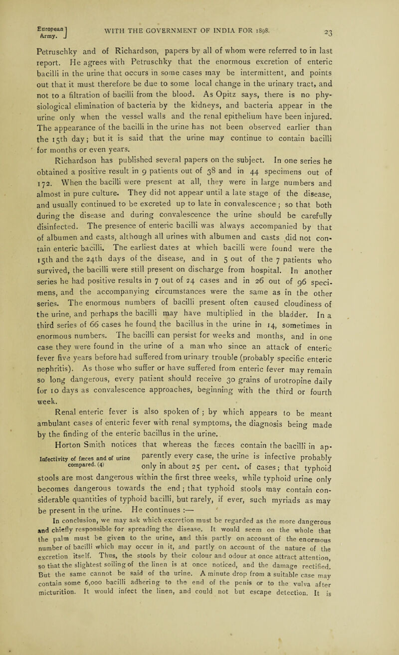 Army. J WITH THE GOVERNMENT OF INDIA FOR 1898. 23 Petruschky and of Richardson, papers by all of whom were referred to in last report. He agrees with Petruschky that the enormous excretion of enteric bacilli in the urine that occurs in some cases may be intermittent, and points out that it must therefore be due to some local change in the urinary tract, and not to a filtration of bacilli from the blood. As Opitz says, there is no phy¬ siological elimination of bacteria by the kidneys, and bacteria appear in the urine only when the vessel walls and the renal epithelium have been injured. The appearance of the bacilli in the urine has not been observed earlier than the 15th day; but it is said that the urine may continue to contain bacilli for months or even years. Richardson has published several papers on the subject. In one series he obtained a positive result in 9 patients out of 38 and in 44 specimens out of 172. When the bacilli were present at all, they were in large numbers and almost in pure culture. They did not appear until a late stage of the disease, and usually continued to be excreted up to late in convalescence ; so that both during the disease and during convalescence the urine should be carefully disinfected. The presence of enteric bacilli was always accompanied by that of albumen and casts, although all urines with albumen and casts did not con¬ tain enteric bacilli. The earliest dates at which bacilli were found were the 15th and the 24th days of the disease, and in 5 out of the 7 patients who survived, the bacilli were still present on discharge from hospital. In another series he had positive results in 7 out of 24 cases and in 26 out of 96 speci¬ mens, and the accompanying circumstances were the same as in the other series. The enormous numbers of bacilli present often caused cloudiness of the urine, and perhaps the bacilli may have multiplied in the bladder. In a third series of 66 cases he found the bacillus in the urine in 14, sometimes in enormous numbers. The bacilli can persist for weeks and months, and in one case they were found in the urine of a man who since an attack of enteric fever five years before had suffered from urinary trouble (probably specific enteric nephritis). As those who suffer or have suffered from enteric fever may remain so long dangerous, every patient should receive 30 grains of urotropine daily for 10 days as convalescence approaches, beginning with the third or fourth wTeek. Renal enteric fever is also spoken of ; by which appears to be meant ambulant cases of enteric fever with renal symptoms, the diagnosis being made by the finding of the enteric bacillus in the urine. Horton Smith notices that whereas the faeces contain the bacilli in ap- infectivity of faeces and of urine parently every case, the urine is infective probably compared. (4) only in about 25 per cent, of cases; that typhoid stools are most dangerous within the first three weeks, while typhoid urine only becomes dangerous towards the end ; that typhoid stools may contain con¬ siderable quantities of typhoid bacilli, but rarely, if ever, such myriads as may be present in the urine. He continues :— In conclusion, we may ask which excretion must be regarded as the more dangerous and chiefly responsible for spreading the disease. It would seem on the whole that the palm must be given to the urine, and this partly on account of the enormous number of bacilli which may occur in it, and partly on account of the nature of the excretion itself. Thus, the stools by their colour and odour at once attract attention, so that the slightest soiling of the linen is at once noticed, and the damage rectified. But the same cannot be said of the urine. A minute drop from a suitable case may contain some 6,000 bacilli adhering to the end of the penis or to the vulva after micturition. It would infect the linen, and could not but escape detection. It is