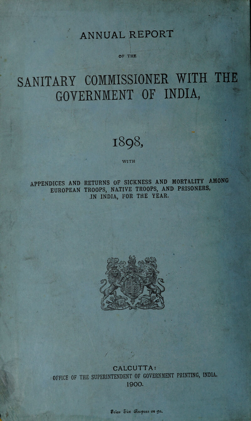 ANNUAL REPORT OF THE SANITARY COMMISSIONER WITH THE GOVERNMENT OF INDIA, 1898, WITH / ' / . • : i. \V* ;■ *■ * ._V appendices and returns of sickness and mortality among EUROPEAN TROOPS, NATIVE TROOPS, AND PRISONERS, .IN INDIA, FOR THE YEAR. / ... \ v - .. • ... if CALCUTTA: OFFICE OF THE SUPERINTENDENT OF GOVERNMENT PRINTING, INDIA. 1900. Sticc Sioc dHupCCA Oh &)$.