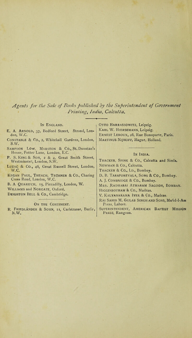 ♦ Agents for the Sale of Books published by the Superintendent of Government Printingv India, Calcutta. -*■ In England. E. A. Arnold, 37, Bedford Street, Strand, Lon¬ don, W.C. CONSTABLE & Co., 2, Whitehall Gardens, London, S.W. Sampson Low, Marston & Co., St. Dunstan’s House, Fetter Lane, London, E.C. P. S. King & Son, 2 & 4, Great Smith Street, Westminster, London, S.W. Luzac & Co., 46, Great Russell Street, London, W\C. Kf.gan Paul, Trench, TrObner & Co., Charing Cross Road, London, W.C. B. A Quaritch, 15, Piccadilly, London, W. Williams and Norgate. Oxford. Deighton Bell & Co., Cambridge. On the Continent. R Friedlander & SOHN, ii, Carlstrasse, Berlin, N.W. Otto Harrassowitz, Leipzig. Karl W. Hiersemann, Leipzig. Ernest Leroux, 28, Rue Bonaparte, Paris. Martinus Nijhoff, Hague, Holland. In India. Thacker, Spink & Co., Calcutta and Simla. Newman & Co., Calcutta. Thacker & Co., Ld., Bombay. D. B. Taraporevala, Sons & Co., Bombay. A. J. Combridge & Co., Bombay. Mrs. Radhabai Atmaram Sagoon, Bombay, Higginbotham & Co., Madras. V. Kalyanarama Iyer & Co., Madras. Rai Sahib M. Gulab Singh and Sons, MufidT-Am Press, Lahore. Superintendent, American Baptist Mission Press, Rangoon.