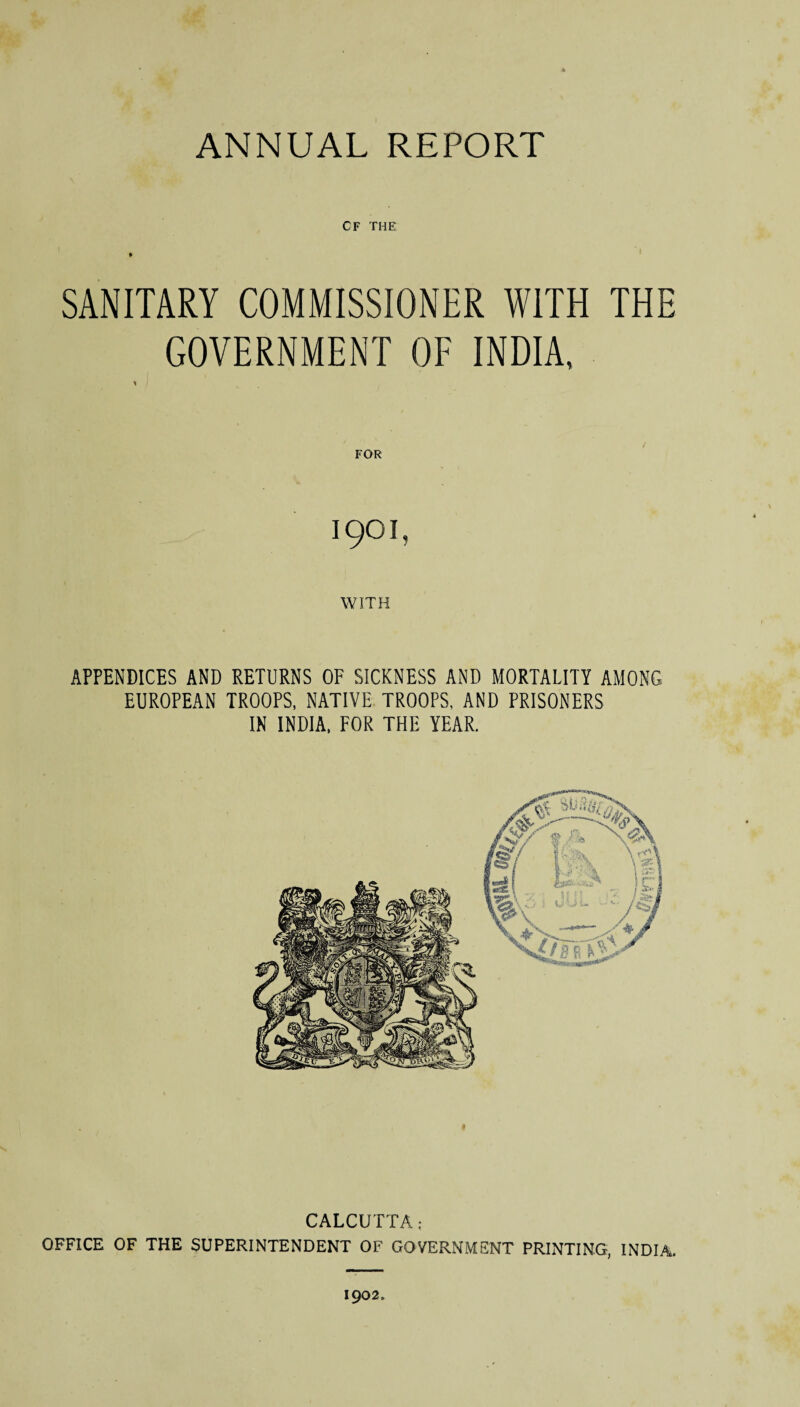 CF THE SANITARY COMMISSIONER WITH THE GOVERNMENT OF INDIA, * FOR 1901, WITH APPENDICES AND RETURNS OF SICKNESS AND MORTALITY AMONG EUROPEAN TROOPS, NATIVE TROOPS, AND PRISONERS IN INDIA, FOR THE YEAR. CALCUTTA; OFFICE OF THE SUPERINTENDENT OF GOVERNMENT PRINTING, INDIA. 1902.