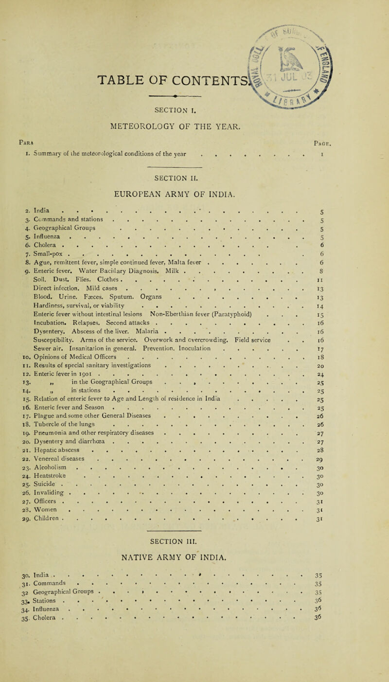 TABLE OF CONTENTS SECTION I. METEOROLOGY OF THE YEAR. Para Page. I. Summary of ihe meteorological conditions of the year.i SECTION II. EUROPEAN ARMY OF INDIA. 2. India .*. 5 3. Commands and stations .............. 5 4. Geographical Groups 5 5. Influenza.5 6. Cholera. . 6 7. Small-pox. . 6 8. Ague, remittent fever, simple continued fever, Malta fever. 6 9. Enteric fever. Water Bacillary Diagnosis. Milk .. 8 Soil. Dust, Flies. Clothes..'.. 11 Direct infection. Mild cases . ..13 Blood. Urine. Faeces. Sputum. Organs. 13 Hardiness, survival, or viability.14 Enteric fever without intestinal lesions Non-Eberthian fever (Paratyphoid) ... 15 Incubation. Relapses. Second attacks ........... 16 Dysentery. Abscess of the liver. Malaria. 16 Susceptibility. Arms of the service. Overwork and overcrowding. Field service . . 16 Sewer air. Insanitation in general. Prevention. Inoculation. 17 10. Opinions of Medical Officers. 18 11. Results of special sanitary investigations. 20 12. Enteric fever in igoi. 24 13. „ in the Geographical Groups . . .. 25 14. „ in stations.25 15. Relation of enteric fever to Age and Length of residence in India ..... 25 16. Enteric fever and Season .. 25 17. Plague and some other General Diseases.26 18. Tubercle of the lungs.26 19. Pneumonia and other respiratory diseases. 27 20. Dysentery and diarrhoea. 27 21. Hepatic abscess. 28 22. Venereal diseases.29 23. Alcoholism. 30 24. Heatstroke ..30 25. Suicide. 30 26. Invaliding ................. 30 27. Officers. 31 28. Women.31 29. Children. 31 SECTION III. NATIVE ARMY OF INDIA. 30. India 35 31. Commands. 35 32 Geographical Groups 35 33. Stations. 36 34. Influenza.. 35. Cholera... 3^