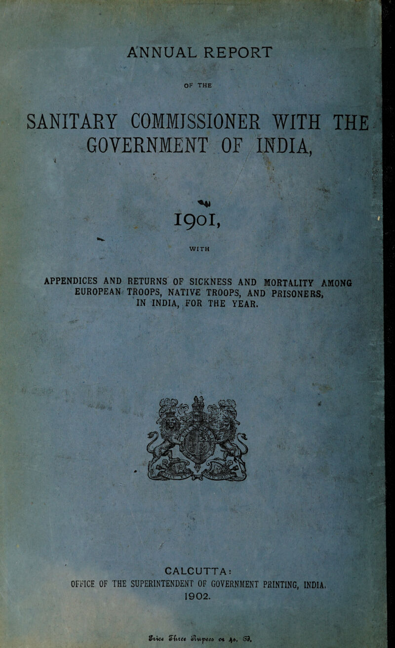 ANNUAL REPORT OF THE ' » SANITARY COMMISSIONER WITH THE GOVERNMENT OF INDIA, •i / Vvi 4 V WITH APPENDICES AND RETURNS OF SICKNESS AND MORTALITY AMONG EUROPEAN TROOPS, NATIVE TROOPS, AND PRISONERS, IN INDIA, FOR THE YEAR. CALCUTTA: OFFICE OF THE SUPERINTENDENT OF GOVERNMENT PRINTING, INDIA, 1902.