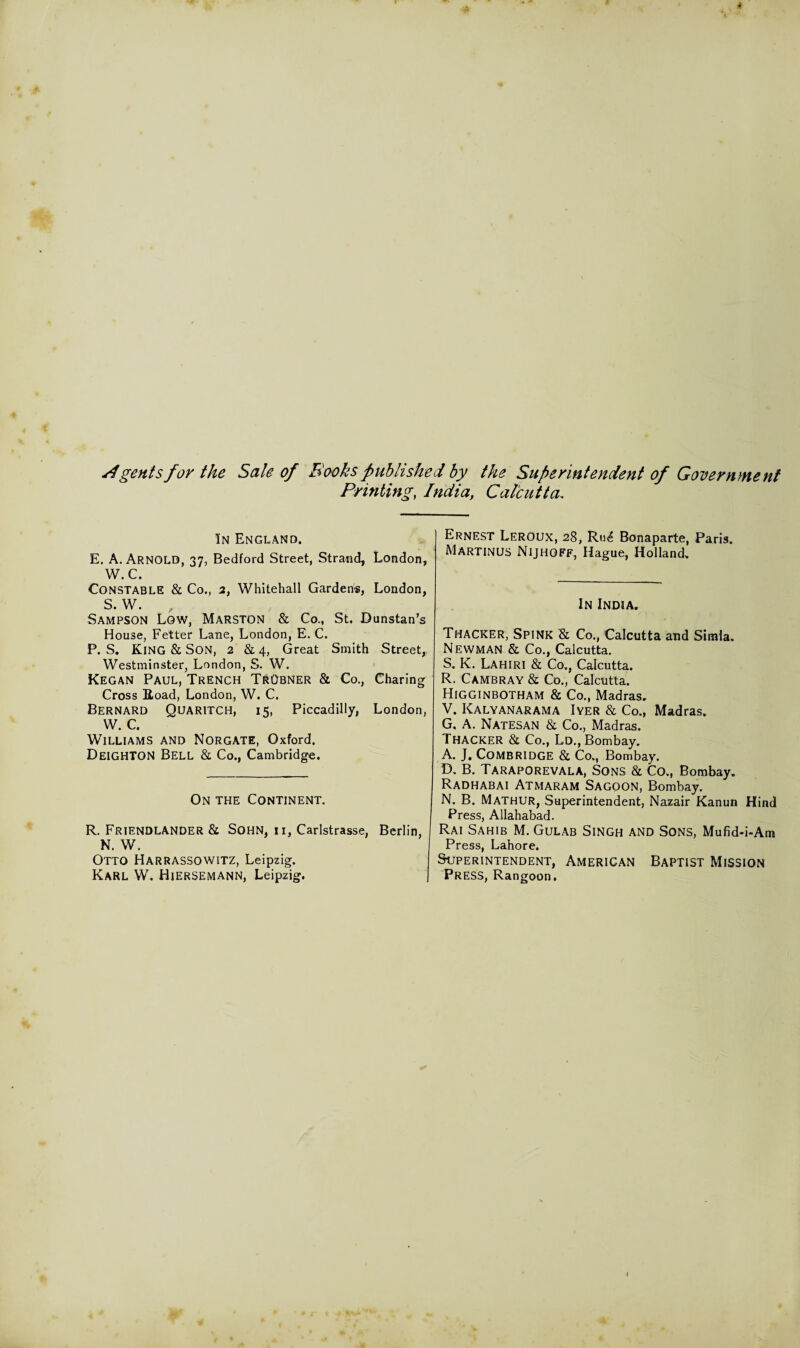 dgentsfor the Sale of Books published by the Superintendent of Government Printing, India, Calcutta. In England. E. A. Arnold, 37, Bedford Street, Strand, London, W.C. Constable & Co., 2, Whitehall Garden*, London, S. W. Sampson Low, Marston & Co., St. Dunstan’s House, Fetter Lane, London, E. C. P. S. King & Son, 2 & 4, Great Smith Street, Westminster, London, S. W. Kegan Paul, Trench TrObner & Co., Charing Cross Road, London, W. C. Bernard Quaritch, 15, Piccadilly, London, W. C. Williams and Norgate, Oxford. Deighton Bell & Co., Cambridge. On the Continent. R. Friendlander & Sohn, ii, Carlstrasse, Berlin, N. W. Otto HARRASSOWITZ, Leipzig. Karl W. Hiersemann, Leipzig. Ernest Leroux, 28, Ru£ Bonaparte, Paris. Martinus Nijhoff, Hague, Holland. In India. Thacker, Spink & Co., Calcutta and Simla. Newman & Co., Calcutta. S. K. Lahiri & Co., Calcutta. R. Cambray & Co., Calcutta. Higginbotham & Co., Madras. V. Kalyanarama Iyer & Co., Madras. G, A. NATESAN & Co., Madras. Thacker & Co., Ld., Bombay. A. J. Combridge & Co., Bombay. D. B. Taraporevala, Sons & Co., Bombay. Radhabai Atmaram Sagoon, Bombay. N. B. Mathur, Superintendent, Nazair Kanun Hind Press, Allahabad. Rai Sahib M. Gulab Singh and Sons, Mufid-i-Am Press, Lahore. Superintendent, American Baptist Mission Press, Rangoon. I