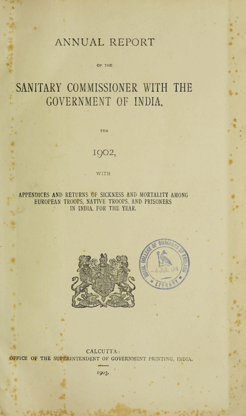 OF THE SANITARY COMMISSIONER WITH THE GOVERNMENT OF INDIA, FOR 1902, WITH APPENDICES AND RETURNS OF SICKNESS AND MORTALITY AMONG EUROPEAN TROOPS, NATIVE TROOPS, AND PRISONERS IN INDIA, FOR THE YEAR.