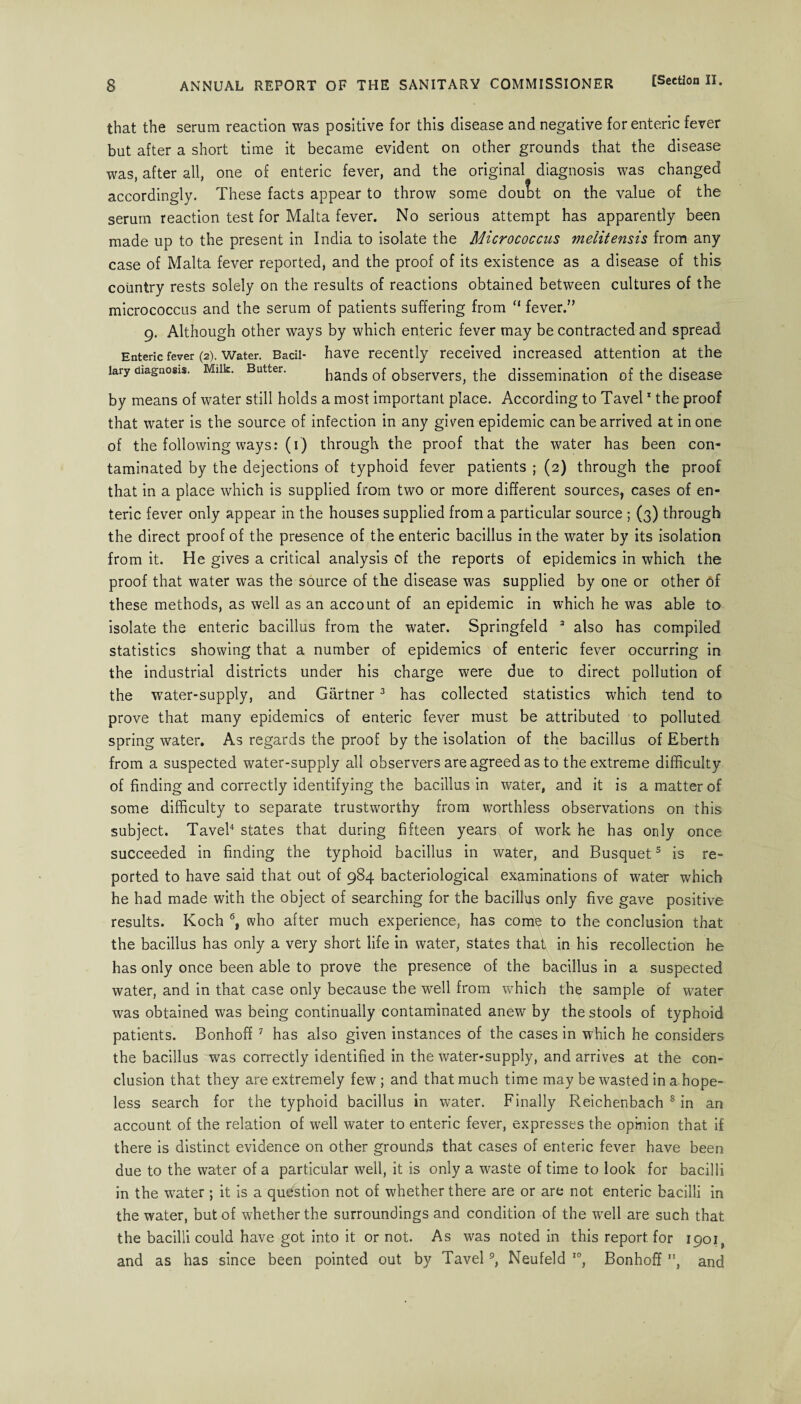 that the serum reaction was positive for this disease and negative for enteric fever but after a short time it became evident on other grounds that the disease was, after all, one of enteric fever, and the original diagnosis was changed accordingly. These facts appear to throw some dout)t on the value of the serum reaction test for Malta fever. No serious attempt has apparently been made up to the present in India to isolate the Micrococcus tnelitensis from any case of Malta fever reported, and the proof of its existence as a disease of this country rests solely on the results of reactions obtained between cultures of the micrococcus and the serum of patients suffering from “ fever. 9. Although other ways by which enteric fever may be contracted and spread Enteric fever (2). Water. Bacil- have recently received increased attention at the lary diagnosis. Milk. Butter. hands of observers, the dissemination of the disease by means of water still holds a most important place. According to Tavel1 the proof that water is the source of infection in any given epidemic can be arrived at in one of the following ways: (1) through the proof that the water has been con¬ taminated by the dejections of typhoid fever patients ; (2) through the proof that in a place which is supplied from two or more different sources, cases of en¬ teric fever only appear in the houses supplied from a particular source ; (3) through the direct proof of the presence of the enteric bacillus in the water by its isolation from it. He gives a critical analysis of the reports of epidemics in which the proof that water was the source of the disease was supplied by one or other of these methods, as well as an account of an epidemic in which he was able to isolate the enteric bacillus from the water. Springfeld 3 also has compiled statistics showing that a number of epidemics of enteric fever occurring in the industrial districts under his charge were due to direct pollution of the water-supply, and Gartner3 has collected statistics which tend to prove that many epidemics of enteric fever must be attributed to polluted spring water. As regards the proof by the isolation of the bacillus of Eberth from a suspected water-supply all observers are agreed as to the extreme difficulty of finding and correctly identifying the bacillus in water, and it is a matter of some difficulty to separate trustworthy from worthless observations on this subject. Tavel4 states that during fifteen years of work he has only once succeeded in finding the typhoid bacillus in water, and Busquet5 is re¬ ported to have said that out of 984 bacteriological examinations of water which he had made with the object of searching for the bacillus only five gave positive results. Koch 6, who after much experience, has come to the conclusion that the bacillus has only a very short life in water, states thap in his recollection he has only once been able to prove the presence of the bacillus in a suspected water, and in that case only because the well from which the sample of water was obtained was being continually contaminated anew by the stools of typhoid patients. Bonhoff 7 has also given instances of the cases in which he considers the bacillus was correctly identified in the water-supply, and arrives at the con¬ clusion that they are extremely few ; and that much time may be wasted in a hope¬ less search for the typhoid bacillus in water. Finally Reichenbach 8 in an account of the relation of well water to enteric fever, expresses the opinion that if there is distinct evidence on other grounds that cases of enteric fever have been due to the water of a particular well, it is only a waste of time to look for bacilli in the water; it is a question not of whether there are or are not enteric bacilli in the water, but of whether the surroundings and condition of the wrell are such that the bacilli could have got into it or not. As was noted in this report for 1901, and as has since been pointed out by Tavel9, Neufeld I0, Bonhoff l\ and