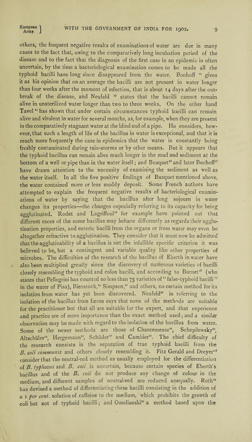 Army. J WITH THE GOVERNMENT OF INDIA FOR 1902. 9 others, the frequent negative results of examinations of water are due in many cases to the fact that, owing to the comparatively long incubation period of the disease and to the fact that the diagnosis of the first case in an epidemic is often uncertain, by the time a bacteriological examination comes to be made all the typhoid bacilli have long since disappeared from the water. Bonhoff 12 gives it as his opinion that on an average the bacilli are not present in water longer than four weeks after the moment of infection, that is about 14 days after the out* break of the disease, and Neufeld 13 states that the bacilli cannot remain alive in unsterilized water longer than two to three weeks. On the other hand Tavel14 has shown that under certain circumstances typhoid bacilli can remain alive and virulent in water for several months, as, for example, when they are present in the comparatively stagnant water at the blind end of a pipe. He considers, how¬ ever, that such a length of life of the bacillus in water is exceptional, and that it is much more frequently the case in epidemics that the water is constantly being freshly contaminated during rain-storms or by other means. But it appears that the typhoid bacillus can remain alive much longer in the mud and sediment at the bottom of a well or pipe than in the water itself; and Busquet'5 and later Bonhoff16 have drawn attention to the necessity of examining the sediment as well as the water itself. In all the five positive findings of Busquet mentioned above, the water contained more or less muddy deposit. Some French authors have attempted to explain the frequent negative results of bacteriological examin¬ ations of water by saying that the bacillus after long sojourn in water changes its properties—the changes especially referring to its capacity for being agglutinated. Rodet and Lagriffoul'7 for example have pointed out that different races of the same bacillus may behave differently as regards their agglu¬ tination properties, and enteric bacilli from the organs or from water may even be altogether refractive to agglutination. They consider that it must now be admitted that the agglutinability of a bacillus is not the infallible specific criterion it was believed to be, but a contingent and variable quality like other properties of microbes. The difficulties of the research of the bacillus of Eberth in water have also been multiplied greatly since the discovery of numerous varieties of bacilli closely resembling the typhoid and colon bacilli, and according to Burnet18 (who states that Pellegrini has counted no less than 75 varieties of “ false-typhoid bacilli ” in the water of Pisa), Bienstock,19 Simpson,20 and others, no certain method for its isolation from water has yet been discovered. Neufeld21 in referring to the isolation of the bacillus from faeces says that none of the methods are suitable for the practitioner but that all are suitable for the expert, and that experience and practice are of more importance than the exact method used ; and a similar observation may be made with regard to the isolation of the bacillus from water. Some of the newer methods are those of Chantemesse22, Schepilewsky23, Altschuler24, Hergemann25, Schuder26 and Cambier27. The chief difficulty of the research consists in the separation of true typhoid bacilli from the B. coii communis and others closely resembling it. Fitz Gerald and Dreyer28 consider that the neutral-red method as usually employed for the differentiation of B. typhosus and B. coii is uncertain, because certain species of Eberth’s bacillus and of the B. coii do not produce any change of colour in the medium, and different samples of neutral-red are reduced unequally. Roth29 has devised a method of differentiating these bacilli consisting in the addition of a 1 per cent, solution of caffeine to the medium, which prohibits the growth of coii but not of typhoid bacilli; and Omelianski30 a method based upon the