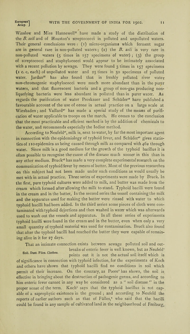 Array. J Winslow and Miss Hannewell37 have made a study of the distribution of the B. coli and of Houston’s streptococci in polluted and unpolluted waters. Their general conclusions were : (i) micro-organisms which ferment sugar are in general rare in non-polluted waters ; (2) the B. coli is very rare in non-polluted waters (5 times in 157 specimens of water) ; (3) the group of streptococci and staphylococci would appear to be intimately associated with a recent pollution by sewage. They were found 3 times in 157 specimens (1 c. c. each) of unpolluted water and 25 times in 50 specimens of polluted water. Jordan38 has also found that in freshly polluted river water non-chromogenic staphylococci were much more abundant than in the purer waters, and that fluorescent bacteria and a group of non-gas producing non¬ liquefying bacteria were less abundant in polluted than in purer water. As regards the purification of water Proskauer and Schiider39 have published a favourable account of the use of ozone in actual practice on a large scale at Wiesbaden ; and Vaillard40 has made a special study of the means of purifi¬ cation of water applicable to troops on the march. He comes to the conclusion that the most practicable and efficient method is by the addition of chemicals to the water, and recommends especially the Iodine method. According to Neufeld41, milk is, next to water, by far the most important agent in connection with the epidemiology of typhoid fever, and Schiider42 gives statis¬ tics of 110 epidemics as being caused through milk as compared with 462 through water. Since milk is a good medium for the growth of the typhoid bacillus it is often possible to recognise the cause of the disease much sooner in this than in any other medium. Bruck43 has made a very complete experimental research on the communication of typhoid fever by means of butter. Most of the previous researches on this subject had not been made under such conditions as would usually be met with in actual practice. Three series of experiments were made by Bruck. In the first, pure typhoid cultures were added to milk, and butter was made from the cream which formed after allowing the milk to stand. Typhoid bacilli were found in the cream and in the butter. In the second series the vessel containing the milk and the apparatus used for making the butter were rinsed with water to which typhoid bacilli had been added. In the third series some pieces of cloth were con¬ taminated with typhoid dejections and then washed in water which was afterwards used to wash out the vessels and apparatus. In all these series of experiments typhoid bacilli were found in the cream and in the butter, even when only a very small quantity of typhoid material was used for contamination. Bruck also found that after the typhoid bacilli had reached the butter they were capable of remain¬ ing alive in it for 27 days. That an intimate connection exists between sewage polluted soil and out¬ breaks of enteric fever is well known, but as Neufeld1 Soil. Dust. Flies. Clothes. • • ,1 , i *1**. ir 1 • 1 • points out it is not the actual soil itseli which is of significance in connection with typhoid infection, for the experiments of Koch and others have shown that typhoid bacilli find no conditions in soil which permit of their increase. On the contrary, as Poore2 has shown, the soil is effective in bringing about the destruction of pathogenic germs, and according to him enteric fever cannot in any way be considered as a “ soil disease ” in the proper sense of the term. Koch3 says that the typhoid bacillus is not cap¬ able of a saprophytic existence in the ground ; and according to Neufeld the reports of earlier authors such as that of Fiilles,4 who said that the bacilli could be found in any sample of cultivated land in the neighbourhood of Freiburg,